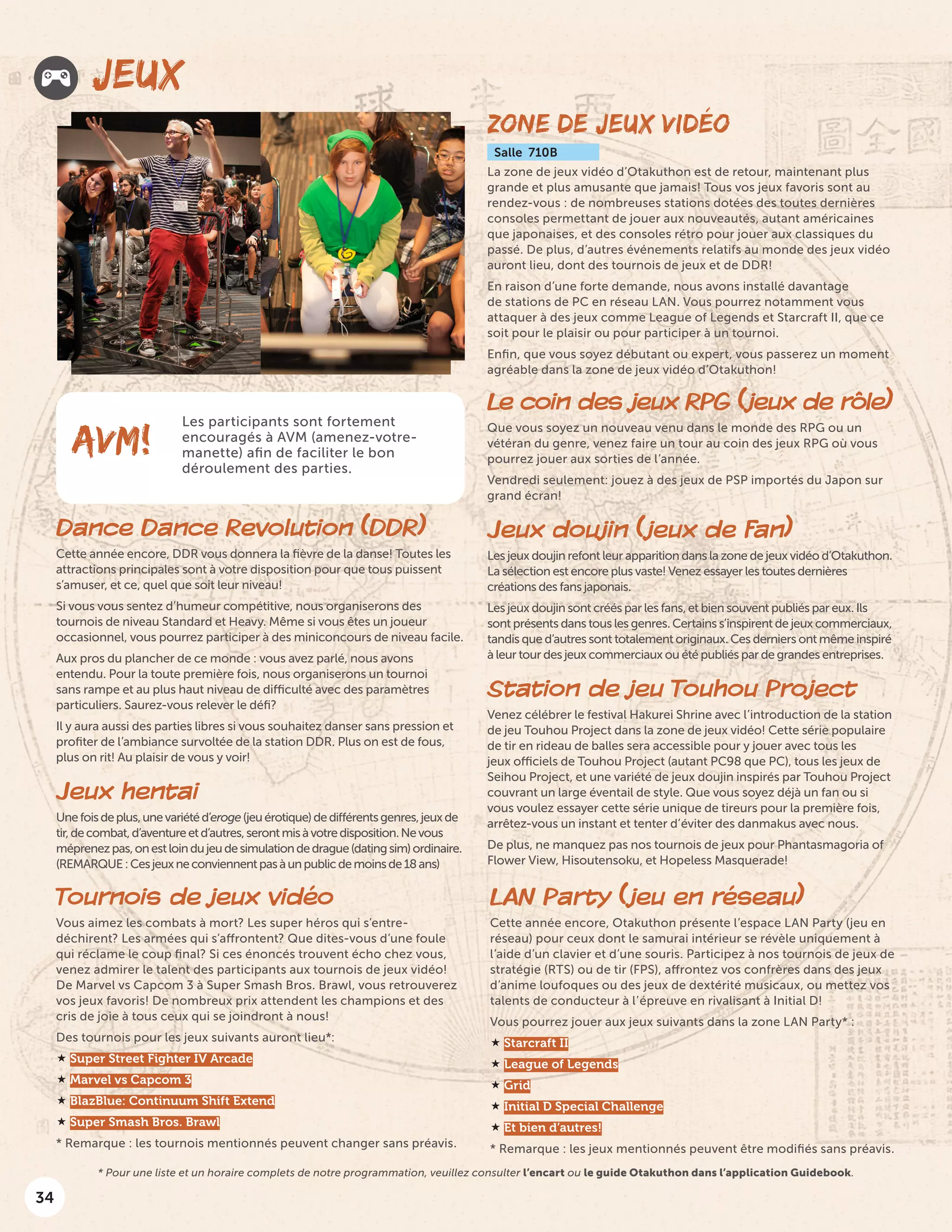 34
JEUX
Dance Dance Revolution (DDR)
Cette année encore, DDR vous donnera la fièvre de la danse! Toutes les
attractions principales sont à votre disposition pour que tous puissent
s’amuser, et ce, quel que soit leur niveau!
Si vous vous sentez d’humeur compétitive, nous organiserons des
tournois de niveau Standard et Heavy. Même si vous êtes un joueur
occasionnel, vous pourrez participer à des miniconcours de niveau facile.
Aux pros du plancher de ce monde : vous avez parlé, nous avons
entendu. Pour la toute première fois, nous organiserons un tournoi
sans rampe et au plus haut niveau de difficulté avec des paramètres
particuliers. Saurez-vous relever le défi?
Il y aura aussi des parties libres si vous souhaitez danser sans pression et
profiter de l’ambiance survoltée de la station DDR. Plus on est de fous,
plus on rit! Au plaisir de vous y voir!
Jeux hentai
Unefoisdeplus,unevariétéd’eroge(jeuérotique)dedifférentsgenres,jeuxde
tir,decombat,d’aventureetd’autres,serontmisàvotredisposition.Nevous
méprenezpas,onestloindujeudesimulationdedrague(datingsim)ordinaire.
(REMARQUE:Cesjeuxneconviennentpasàunpublicdemoinsde18ans)
ZONE DE JEUX VIDÉO
Salle 710B
La zone de jeux vidéo d’Otakuthon est de retour, maintenant plus
grande et plus amusante que jamais! Tous vos jeux favoris sont au
rendez-vous : de nombreuses stations dotées des toutes dernières
consoles permettant de jouer aux nouveautés, autant américaines
que japonaises, et des consoles rétro pour jouer aux classiques du
passé. De plus, d’autres événements relatifs au monde des jeux vidéo
auront lieu, dont des tournois de jeux et de DDR!
En raison d’une forte demande, nous avons installé davantage
de stations de PC en réseau LAN. Vous pourrez notamment vous
attaquer à des jeux comme League of Legends et Starcraft II, que ce
soit pour le plaisir ou pour participer à un tournoi.
Enfin, que vous soyez débutant ou expert, vous passerez un moment
agréable dans la zone de jeux vidéo d’Otakuthon!
Les participants sont fortement
encouragés à AVM (amenez-votre-
manette) afin de faciliter le bon
déroulement des parties.
AVM!
Le coin des jeux RPG (jeux de rôle)
Que vous soyez un nouveau venu dans le monde des RPG ou un
vétéran du genre, venez faire un tour au coin des jeux RPG où vous
pourrez jouer aux sorties de l’année.
Vendredi seulement: jouez à des jeux de PSP importés du Japon sur
grand écran!
Jeux doujin (jeux de fan)
Les jeux doujin refont leur apparition dans la zone de jeux vidéo d’Otakuthon.
La sélection est encore plus vaste! Venez essayer les toutes dernières
créations des fans japonais.
Les jeux doujin sont créés par les fans, et bien souvent publiés par eux. Ils
sont présents dans tous les genres. Certains s’inspirent de jeux commerciaux,
tandis que d’autres sont totalement originaux. Ces derniers ont même inspiré
à leur tour des jeux commerciaux ou été publiés par de grandes entreprises.
Station de jeu Touhou Project
Venez célébrer le festival Hakurei Shrine avec l’introduction de la station
de jeu Touhou Project dans la zone de jeux vidéo! Cette série populaire
de tir en rideau de balles sera accessible pour y jouer avec tous les
jeux officiels de Touhou Project (autant PC98 que PC), tous les jeux de
Seihou Project, et une variété de jeux doujin inspirés par Touhou Project
couvrant un large éventail de style. Que vous soyez déjà un fan ou si
vous voulez essayer cette série unique de tireurs pour la première fois,
arrêtez-vous un instant et tenter d’éviter des danmakus avec nous.
De plus, ne manquez pas nos tournois de jeux pour Phantasmagoria of
Flower View, Hisoutensoku, et Hopeless Masquerade! 
Tournois de jeux vidéo
Vous aimez les combats à mort? Les super héros qui s’entre-
déchirent? Les armées qui s’affrontent? Que dites-vous d’une foule
qui réclame le coup final? Si ces énoncés trouvent écho chez vous,
venez admirer le talent des participants aux tournois de jeux vidéo!
De Marvel vs Capcom 3 à Super Smash Bros. Brawl, vous retrouverez
vos jeux favoris! De nombreux prix attendent les champions et des
cris de joie à tous ceux qui se joindront à nous!
Des tournois pour les jeux suivants auront lieu*:
 Super Street Fighter IV Arcade
 Marvel vs Capcom 3
 BlazBlue: Continuum Shift Extend
 Super Smash Bros. Brawl
* Remarque : les tournois mentionnés peuvent changer sans préavis.
LAN Party (jeu en réseau)
Cette année encore, Otakuthon présente l’espace LAN Party (jeu en
réseau) pour ceux dont le samurai intérieur se révèle uniquement à
l’aide d’un clavier et d’une souris. Participez à nos tournois de jeux de
stratégie (RTS) ou de tir (FPS), affrontez vos confrères dans des jeux
d’anime loufoques ou des jeux de dextérité musicaux, ou mettez vos
talents de conducteur à l’épreuve en rivalisant à Initial D!
Vous pourrez jouer aux jeux suivants dans la zone LAN Party* :
 Starcraft II
 League of Legends
 Grid
 Initial D Special Challenge
 Et bien d’autres!
* Remarque : les jeux mentionnés peuvent être modifiés sans préavis.
* Pour une liste et un horaire complets de notre programmation, veuillez consulter l’encart ou le guide Otakuthon dans l’application Guidebook.
 