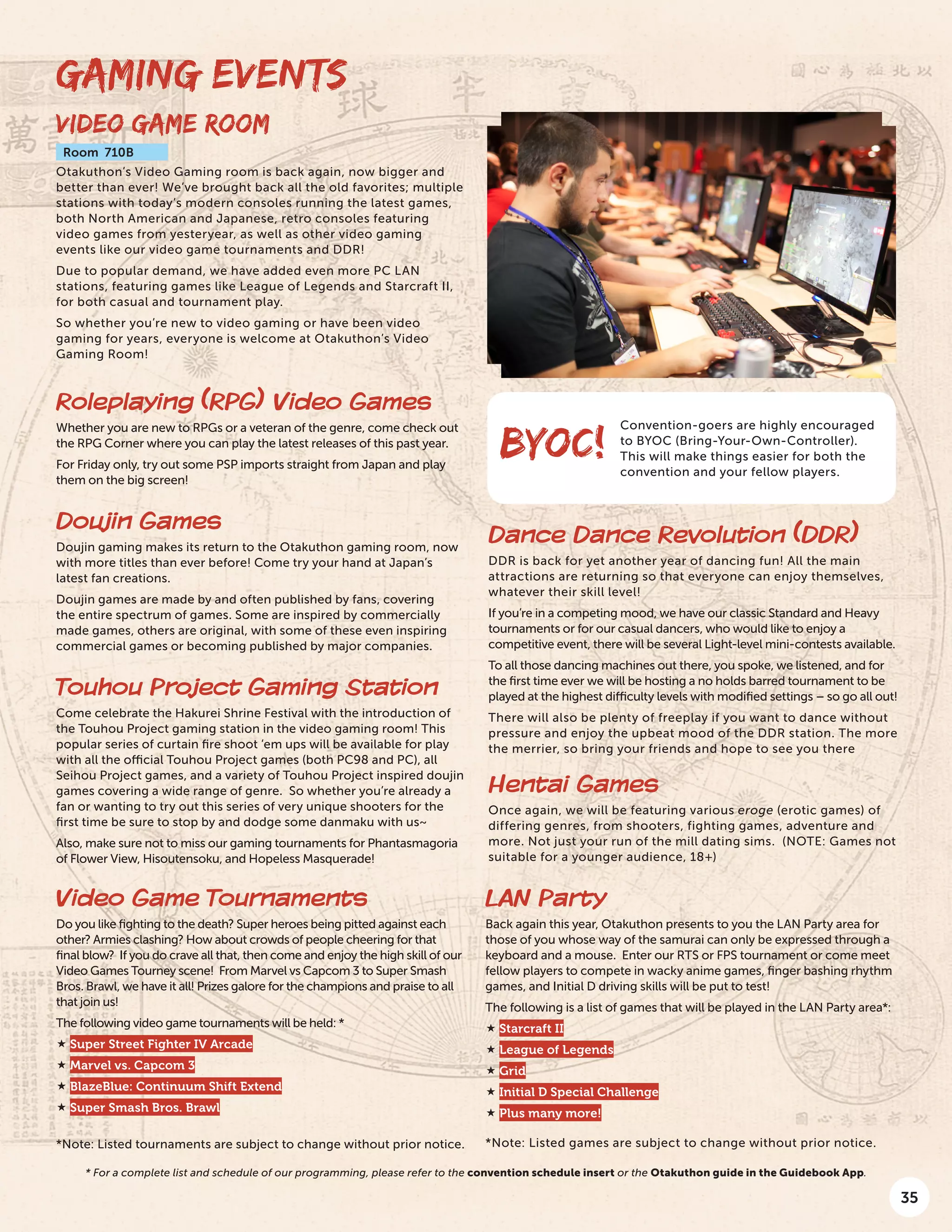 35
GAMING EVENTS
VIDEO GAME ROOM
Room 710B
Otakuthon’s Video Gaming room is back again, now bigger and
better than ever! We’ve brought back all the old favorites; multiple
stations with today’s modern consoles running the latest games,
both North American and Japanese, retro consoles featuring
video games from yesteryear, as well as other video gaming
events like our video game tournaments and DDR!
Due to popular demand, we have added even more PC LAN
stations, featuring games like League of Legends and Starcraft II,
for both casual and tournament play.
So whether you’re new to video gaming or have been video
gaming for years, everyone is welcome at Otakuthon’s Video
Gaming Room!
Dance Dance Revolution (DDR)
DDR is back for yet another year of dancing fun! All the main
attractions are returning so that everyone can enjoy themselves,
whatever their skill level!
If you’re in a competing mood, we have our classic Standard and Heavy
tournaments or for our casual dancers, who would like to enjoy a
competitive event, there will be several Light-level mini-contests available.
To all those dancing machines out there, you spoke, we listened, and for
the first time ever we will be hosting a no holds barred tournament to be
played at the highest difficulty levels with modified settings – so go all out!
There will also be plenty of freeplay if you want to dance without
pressure and enjoy the upbeat mood of the DDR station. The more
the merrier, so bring your friends and hope to see you there
Hentai Games
Once again, we will be featuring various eroge (erotic games) of
differing genres, from shooters, fighting games, adventure and
more. Not just your run of the mill dating sims. (NOTE: Games not
suitable for a younger audience, 18+)
Convention-goers are highly encouraged
to BYOC (Bring-Your-Own-Controller).
This will make things easier for both the
convention and your fellow players.
BYOC!
Roleplaying (RPG) Video Games
Whether you are new to RPGs or a veteran of the genre, come check out
the RPG Corner where you can play the latest releases of this past year.
For Friday only, try out some PSP imports straight from Japan and play
them on the big screen!
Doujin Games
Doujin gaming makes its return to the Otakuthon gaming room, now
with more titles than ever before! Come try your hand at Japan’s
latest fan creations.
Doujin games are made by and often published by fans, covering
the entire spectrum of games. Some are inspired by commercially
made games, others are original, with some of these even inspiring
commercial games or becoming published by major companies.
Touhou Project Gaming Station
Come celebrate the Hakurei Shrine Festival with the introduction of
the Touhou Project gaming station in the video gaming room! This
popular series of curtain fire shoot ‘em ups will be available for play
with all the official Touhou Project games (both PC98 and PC), all
Seihou Project games, and a variety of Touhou Project inspired doujin
games covering a wide range of genre. So whether you’re already a
fan or wanting to try out this series of very unique shooters for the
first time be sure to stop by and dodge some danmaku with us~
Also, make sure not to miss our gaming tournaments for Phantasmagoria
of Flower View, Hisoutensoku, and Hopeless Masquerade!
Video Game Tournaments
Do you like fighting to the death? Super heroes being pitted against each
other? Armies clashing? How about crowds of people cheering for that
final blow? If you do crave all that, then come and enjoy the high skill of our
Video Games Tourney scene! From Marvel vs Capcom 3 to Super Smash
Bros. Brawl, we have it all! Prizes galore for the champions and praise to all
that join us!
The following video game tournaments will be held: *
 Super Street Fighter IV Arcade
 Marvel vs. Capcom 3
 BlazeBlue: Continuum Shift Extend
 Super Smash Bros. Brawl
*Note: Listed tournaments are subject to change without prior notice.
LAN Party
Back again this year, Otakuthon presents to you the LAN Party area for
those of you whose way of the samurai can only be expressed through a
keyboard and a mouse. Enter our RTS or FPS tournament or come meet
fellow players to compete in wacky anime games, finger bashing rhythm
games, and Initial D driving skills will be put to test!
The following is a list of games that will be played in the LAN Party area*:
 Starcraft II
 League of Legends
 Grid
 Initial D Special Challenge
 Plus many more!
*Note: Listed games are subject to change without prior notice.
* For a complete list and schedule of our programming, please refer to the convention schedule insert or the Otakuthon guide in the Guidebook App.
 