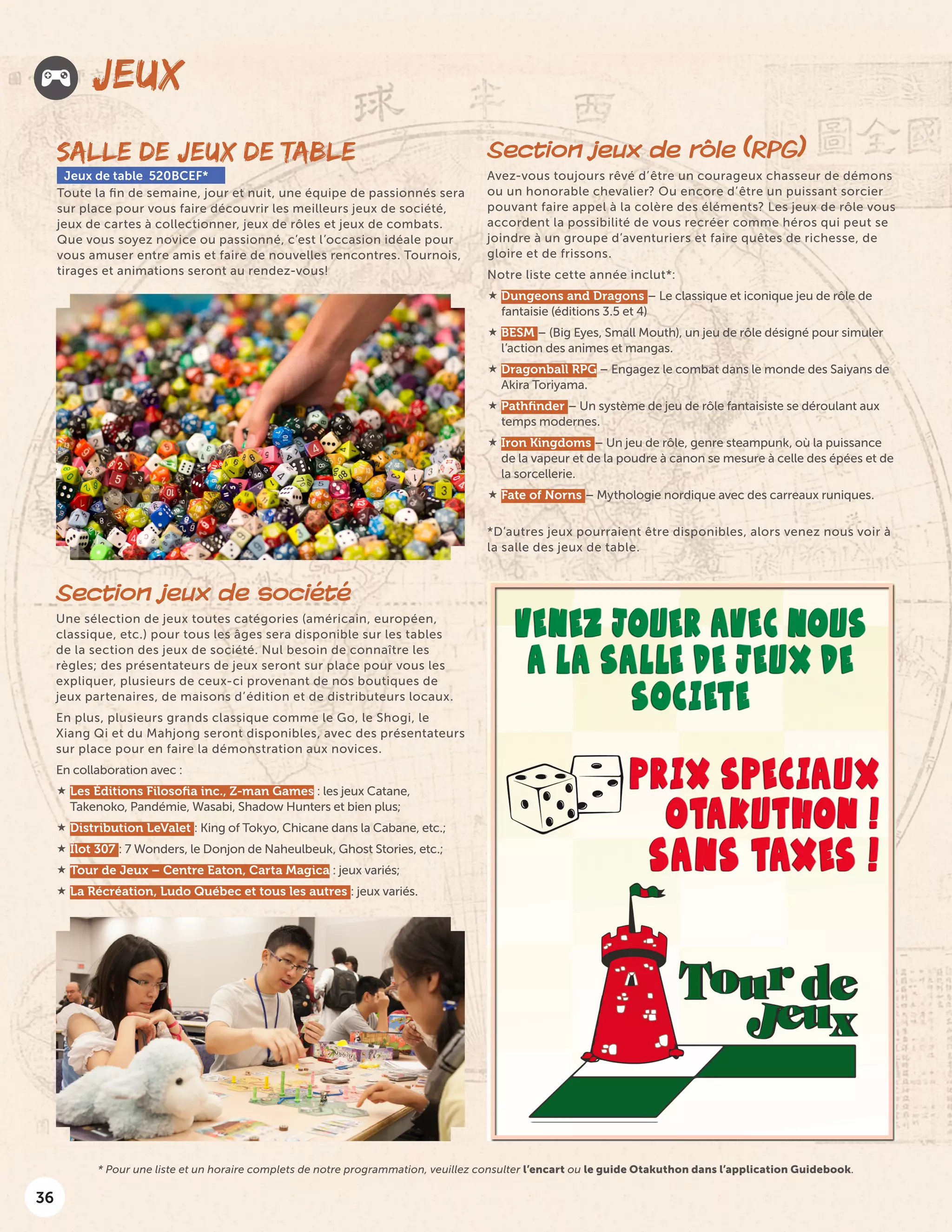 36
JEUX
SALLE DE JEUX DE TABLE
Jeux de table 520BCEF*
Toute la fin de semaine, jour et nuit, une équipe de passionnés sera
sur place pour vous faire découvrir les meilleurs jeux de société,
jeux de cartes à collectionner, jeux de rôles et jeux de combats.
Que vous soyez novice ou passionné, c’est l’occasion idéale pour
vous amuser entre amis et faire de nouvelles rencontres. Tournois,
tirages et animations seront au rendez-vous!
Section jeux de société
Une sélection de jeux toutes catégories (américain, européen,
classique, etc.) pour tous les âges sera disponible sur les tables
de la section des jeux de société. Nul besoin de connaître les
règles; des présentateurs de jeux seront sur place pour vous les
expliquer, plusieurs de ceux-ci provenant de nos boutiques de
jeux partenaires, de maisons d’édition et de distributeurs locaux.
En plus, plusieurs grands classique comme le Go, le Shogi, le
Xiang Qi et du Mahjong seront disponibles, avec des présentateurs
sur place pour en faire la démonstration aux novices.
En collaboration avec :
 Les Éditions Filosofia inc., Z-man Games : les jeux Catane,
Takenoko, Pandémie, Wasabi, Shadow Hunters et bien plus;
 Distribution LeValet : King of Tokyo, Chicane dans la Cabane, etc.;
 Îlot 307 : 7 Wonders, le Donjon de Naheulbeuk, Ghost Stories, etc.;
 Tour de Jeux – Centre Eaton, Carta Magica : jeux variés;
 La Récréation, Ludo Québec et tous les autres : jeux variés.
Section jeux de rôle (RPG)
Avez-vous toujours rêvé d’être un courageux chasseur de démons
ou un honorable chevalier? Ou encore d’être un puissant sorcier
pouvant faire appel à la colère des éléments? Les jeux de rôle vous
accordent la possibilité de vous recréer comme héros qui peut se
joindre à un groupe d’aventuriers et faire quêtes de richesse, de
gloire et de frissons.
Notre liste cette année inclut*:
 Dungeons and Dragons – Le classique et iconique jeu de rôle de
fantaisie (éditions 3.5 et 4)
 BESM – (Big Eyes, Small Mouth), un jeu de rôle désigné pour simuler
l’action des animes et mangas.
 Dragonball RPG – Engagez le combat dans le monde des Saiyans de
Akira Toriyama.
 Pathfinder – Un système de jeu de rôle fantaisiste se déroulant aux
temps modernes.
 Iron Kingdoms – Un jeu de rôle, genre steampunk, où la puissance
de la vapeur et de la poudre à canon se mesure à celle des épées et de
la sorcellerie.
 Fate of Norns – Mythologie nordique avec des carreaux runiques.
*D’autres jeux pourraient être disponibles, alors venez nous voir à
la salle des jeux de table.
* Pour une liste et un horaire complets de notre programmation, veuillez consulter l’encart ou le guide Otakuthon dans l’application Guidebook.
 