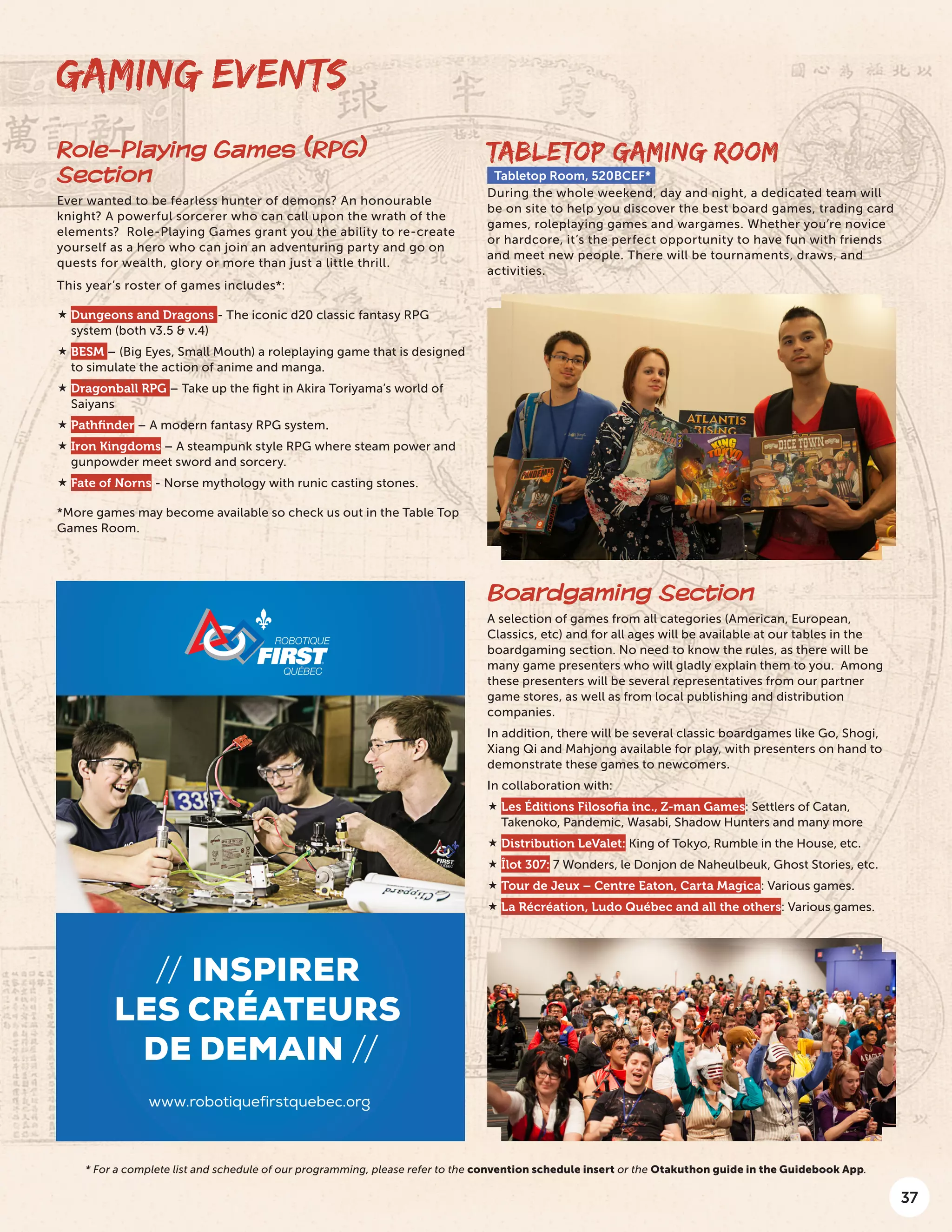 37
GAMING EVENTS
TABLETOP GAMING ROOM
Tabletop Room, 520BCEF*
During the whole weekend, day and night, a dedicated team will
be on site to help you discover the best board games, trading card
games, roleplaying games and wargames. Whether you’re novice
or hardcore, it’s the perfect opportunity to have fun with friends
and meet new people. There will be tournaments, draws, and
activities.
Boardgaming Section
A selection of games from all categories (American, European,
Classics, etc) and for all ages will be available at our tables in the
boardgaming section. No need to know the rules, as there will be
many game presenters who will gladly explain them to you. Among
these presenters will be several representatives from our partner
game stores, as well as from local publishing and distribution
companies.
In addition, there will be several classic boardgames like Go, Shogi,
Xiang Qi and Mahjong available for play, with presenters on hand to
demonstrate these games to newcomers.
In collaboration with:
 Les Éditions Filosofia inc., Z-man Games: Settlers of Catan,
Takenoko, Pandemic, Wasabi, Shadow Hunters and many more
 Distribution LeValet: King of Tokyo, Rumble in the House, etc.
 Îlot 307: 7 Wonders, le Donjon de Naheulbeuk, Ghost Stories, etc.
 Tour de Jeux – Centre Eaton, Carta Magica: Various games.
 La Récréation, Ludo Québec and all the others: Various games.
// inspirer
les créateurs
de demain //
www.robotiquefirstquebec.org
Role-Playing Games (RPG)
Section
Ever wanted to be fearless hunter of demons? An honourable
knight? A powerful sorcerer who can call upon the wrath of the
elements? Role-Playing Games grant you the ability to re-create
yourself as a hero who can join an adventuring party and go on
quests for wealth, glory or more than just a little thrill.
This year’s roster of games includes*:
 Dungeons and Dragons - The iconic d20 classic fantasy RPG
system (both v3.5 & v.4)
 BESM – (Big Eyes, Small Mouth) a roleplaying game that is designed
to simulate the action of anime and manga.
 Dragonball RPG – Take up the fight in Akira Toriyama’s world of
Saiyans
 Pathfinder – A modern fantasy RPG system.
 Iron Kingdoms – A steampunk style RPG where steam power and
gunpowder meet sword and sorcery.
 Fate of Norns - Norse mythology with runic casting stones.
*More games may become available so check us out in the Table Top
Games Room.
* For a complete list and schedule of our programming, please refer to the convention schedule insert or the Otakuthon guide in the Guidebook App.
 