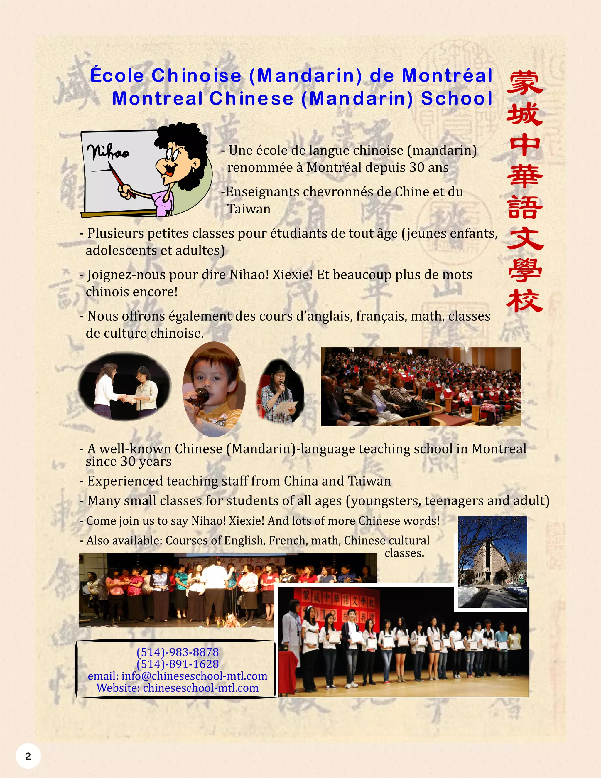 2
蒙
城
中
華
語
文
學
校
École Chinoise (Mandarin) de Montréal
Montreal Chinese (Mandarin) School
- Une école de langue chinoise (mandarin)
renommée à Montréal depuis 30 ans
-Enseignants chevronnés de Chine et du
Taiwan
- Plusieurs petites classes pour étudiants de tout âge (jeunes enfants,
adolescents et adultes)
- Joignez-nous pour dire Nihao! Xiexie! Et beaucoup plus de mots
chinois encore!
- Nous offrons également des cours d’anglais, français, math, classes
de culture chinoise.
- A well-known Chinese (Mandarin)-language teaching school in Montreal
since 30 years
- Experienced teaching staff from China and Taiwan
- Many small classes for students of all ages (youngsters, teenagers and adult)
- Come join us to say Nihao! Xiexie! And lots of more Chinese words!
- Also available: Courses of English, French, math, Chinese cultural
classes.
(514)-983-8878
(514)-891-1628
email: info@chineseschool-mtl.com
Website: chineseschool-mtl.com
 