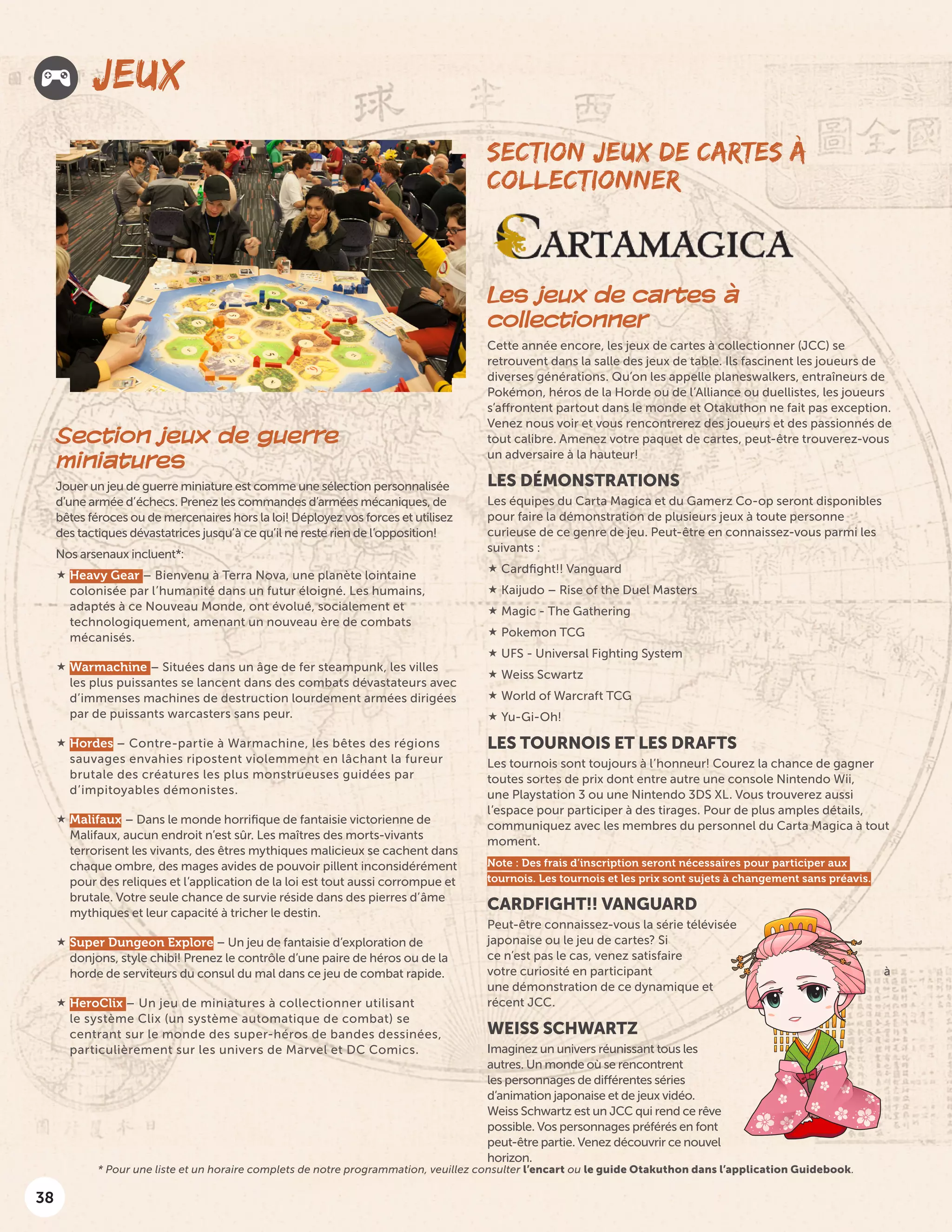 38
JEUX
SECTION JEUX DE CARTES À
COLLECTIONNER
Les jeux de cartes à
collectionner
Cette année encore, les jeux de cartes à collectionner (JCC) se
retrouvent dans la salle des jeux de table. Ils fascinent les joueurs de
diverses générations. Qu’on les appelle planeswalkers, entraîneurs de
Pokémon, héros de la Horde ou de l’Alliance ou duellistes, les joueurs
s’affrontent partout dans le monde et Otakuthon ne fait pas exception.
Venez nous voir et vous rencontrerez des joueurs et des passionnés de
tout calibre. Amenez votre paquet de cartes, peut-être trouverez-vous
un adversaire à la hauteur!
LES DÉMONSTRATIONS
Les équipes du Carta Magica et du Gamerz Co-op seront disponibles
pour faire la démonstration de plusieurs jeux à toute personne
curieuse de ce genre de jeu. Peut-être en connaissez-vous parmi les
suivants :
 Cardfight!! Vanguard
 Kaijudo – Rise of the Duel Masters
 Magic - The Gathering
 Pokemon TCG
 UFS - Universal Fighting System
 Weiss Scwartz
 World of Warcraft TCG
 Yu-Gi-Oh!
LES TOURNOIS ET LES DRAFTS
Les tournois sont toujours à l’honneur! Courez la chance de gagner
toutes sortes de prix dont entre autre une console Nintendo Wii,
une Playstation 3 ou une Nintendo 3DS XL. Vous trouverez aussi
l’espace pour participer à des tirages. Pour de plus amples détails,
communiquez avec les membres du personnel du Carta Magica à tout
moment.
Note : Des frais d’inscription seront nécessaires pour participer aux
tournois. Les tournois et les prix sont sujets à changement sans préavis.
CARDFIGHT!! VANGUARD
Peut-être connaissez-vous la série télévisée
japonaise ou le jeu de cartes? Si
ce n’est pas le cas, venez satisfaire
votre curiosité en participant à
une démonstration de ce dynamique et
récent JCC.
WEISS SCHWARTZ
Imaginez un univers réunissant tous les
autres. Un monde où se rencontrent
les personnages de différentes séries
d’animation japonaise et de jeux vidéo.
Weiss Schwartz est un JCC qui rend ce rêve
possible. Vos personnages préférés en font
peut-être partie. Venez découvrir ce nouvel
horizon.
Section jeux de guerre
miniatures
Jouer un jeu de guerre miniature est comme une sélection personnalisée
d’une armée d’échecs. Prenez les commandes d’armées mécaniques, de
bêtes féroces ou de mercenaires hors la loi! Déployez vos forces et utilisez
des tactiques dévastatrices jusqu’à ce qu’il ne reste rien de l’opposition!
Nos arsenaux incluent*:
 Heavy Gear – Bienvenu à Terra Nova, une planète lointaine
colonisée par l’humanité dans un futur éloigné. Les humains,
adaptés à ce Nouveau Monde, ont évolué, socialement et
technologiquement, amenant un nouveau ère de combats
mécanisés.
 Warmachine – Situées dans un âge de fer steampunk, les villes
les plus puissantes se lancent dans des combats dévastateurs avec
d’immenses machines de destruction lourdement armées dirigées
par de puissants warcasters sans peur.
 Hordes – Contre-partie à Warmachine, les bêtes des régions
sauvages envahies ripostent violemment en lâchant la fureur
brutale des créatures les plus monstrueuses guidées par
d’impitoyables démonistes.
 Malifaux – Dans le monde horrifique de fantaisie victorienne de
Malifaux, aucun endroit n’est sûr. Les maîtres des morts-vivants
terrorisent les vivants, des êtres mythiques malicieux se cachent dans
chaque ombre, des mages avides de pouvoir pillent inconsidérément
pour des reliques et l’application de la loi est tout aussi corrompue et
brutale. Votre seule chance de survie réside dans des pierres d’âme
mythiques et leur capacité à tricher le destin.
 Super Dungeon Explore – Un jeu de fantaisie d’exploration de
donjons, style chibi! Prenez le contrôle d’une paire de héros ou de la
horde de serviteurs du consul du mal dans ce jeu de combat rapide.
 HeroClix – Un jeu de miniatures à collectionner utilisant
le système Clix (un système automatique de combat) se
centrant sur le monde des super-héros de bandes dessinées,
particulièrement sur les univers de Marvel et DC Comics.
* Pour une liste et un horaire complets de notre programmation, veuillez consulter l’encart ou le guide Otakuthon dans l’application Guidebook.
 