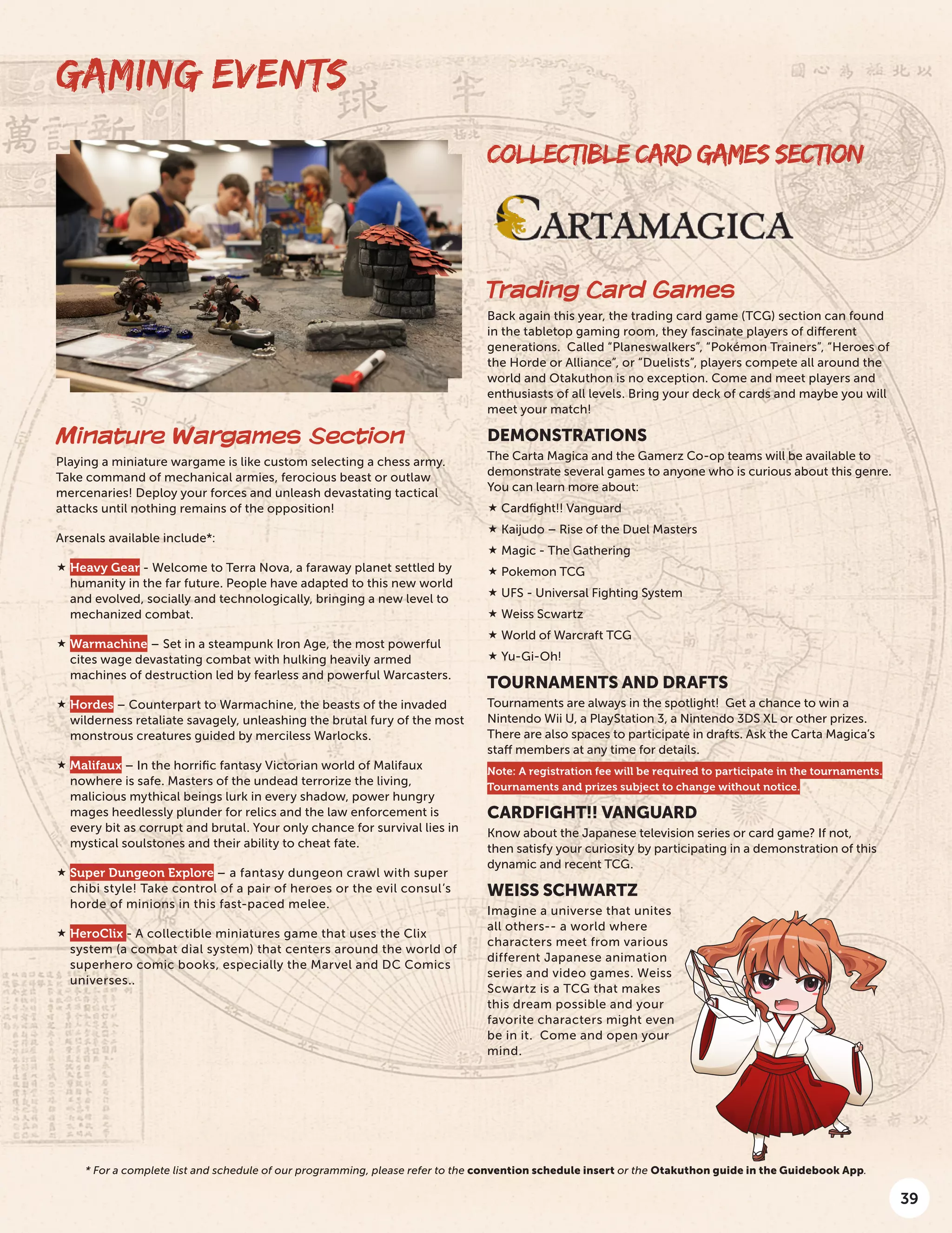39
COLLECTIBLE CARD GAMES SECTION
Trading Card Games
Back again this year, the trading card game (TCG) section can found
in the tabletop gaming room, they fascinate players of different
generations. Called “Planeswalkers”, “Pokémon Trainers”, “Heroes of
the Horde or Alliance”, or “Duelists”, players compete all around the
world and Otakuthon is no exception. Come and meet players and
enthusiasts of all levels. Bring your deck of cards and maybe you will
meet your match!
DEMONSTRATIONS
The Carta Magica and the Gamerz Co-op teams will be available to
demonstrate several games to anyone who is curious about this genre.
You can learn more about:
 Cardfight!! Vanguard
 Kaijudo – Rise of the Duel Masters
 Magic - The Gathering
 Pokemon TCG
 UFS - Universal Fighting System
 Weiss Scwartz
 World of Warcraft TCG
 Yu-Gi-Oh!
TOURNAMENTS AND DRAFTS
Tournaments are always in the spotlight! Get a chance to win a
Nintendo Wii U, a PlayStation 3, a Nintendo 3DS XL or other prizes.
There are also spaces to participate in drafts. Ask the Carta Magica’s
staff members at any time for details.
Note: A registration fee will be required to participate in the tournaments.
Tournaments and prizes subject to change without notice.
CARDFIGHT!! VANGUARD
Know about the Japanese television series or card game? If not,
then satisfy your curiosity by participating in a demonstration of this
dynamic and recent TCG.
WEISS SCHWARTZ
Imagine a universe that unites
all others-- a world where
characters meet from various
different Japanese animation
series and video games. Weiss
Scwartz is a TCG that makes
this dream possible and your
favorite characters might even
be in it. Come and open your
mind.
Minature Wargames Section
Playing a miniature wargame is like custom selecting a chess army.
Take command of mechanical armies, ferocious beast or outlaw
mercenaries! Deploy your forces and unleash devastating tactical
attacks until nothing remains of the opposition!
Arsenals available include*:
 Heavy Gear - Welcome to Terra Nova, a faraway planet settled by
humanity in the far future. People have adapted to this new world
and evolved, socially and technologically, bringing a new level to
mechanized combat.
 Warmachine – Set in a steampunk Iron Age, the most powerful
cites wage devastating combat with hulking heavily armed
machines of destruction led by fearless and powerful Warcasters.
 Hordes – Counterpart to Warmachine, the beasts of the invaded
wilderness retaliate savagely, unleashing the brutal fury of the most
monstrous creatures guided by merciless Warlocks.
 Malifaux – In the horrific fantasy Victorian world of Malifaux
nowhere is safe. Masters of the undead terrorize the living,
malicious mythical beings lurk in every shadow, power hungry
mages heedlessly plunder for relics and the law enforcement is
every bit as corrupt and brutal. Your only chance for survival lies in
mystical soulstones and their ability to cheat fate.
 Super Dungeon Explore – a fantasy dungeon crawl with super
chibi style! Take control of a pair of heroes or the evil consul’s
horde of minions in this fast-paced melee.
 HeroClix - A collectible miniatures game that uses the Clix
system (a combat dial system) that centers around the world of
superhero comic books, especially the Marvel and DC Comics
universes..
GAMING EVENTS
* For a complete list and schedule of our programming, please refer to the convention schedule insert or the Otakuthon guide in the Guidebook App.
 