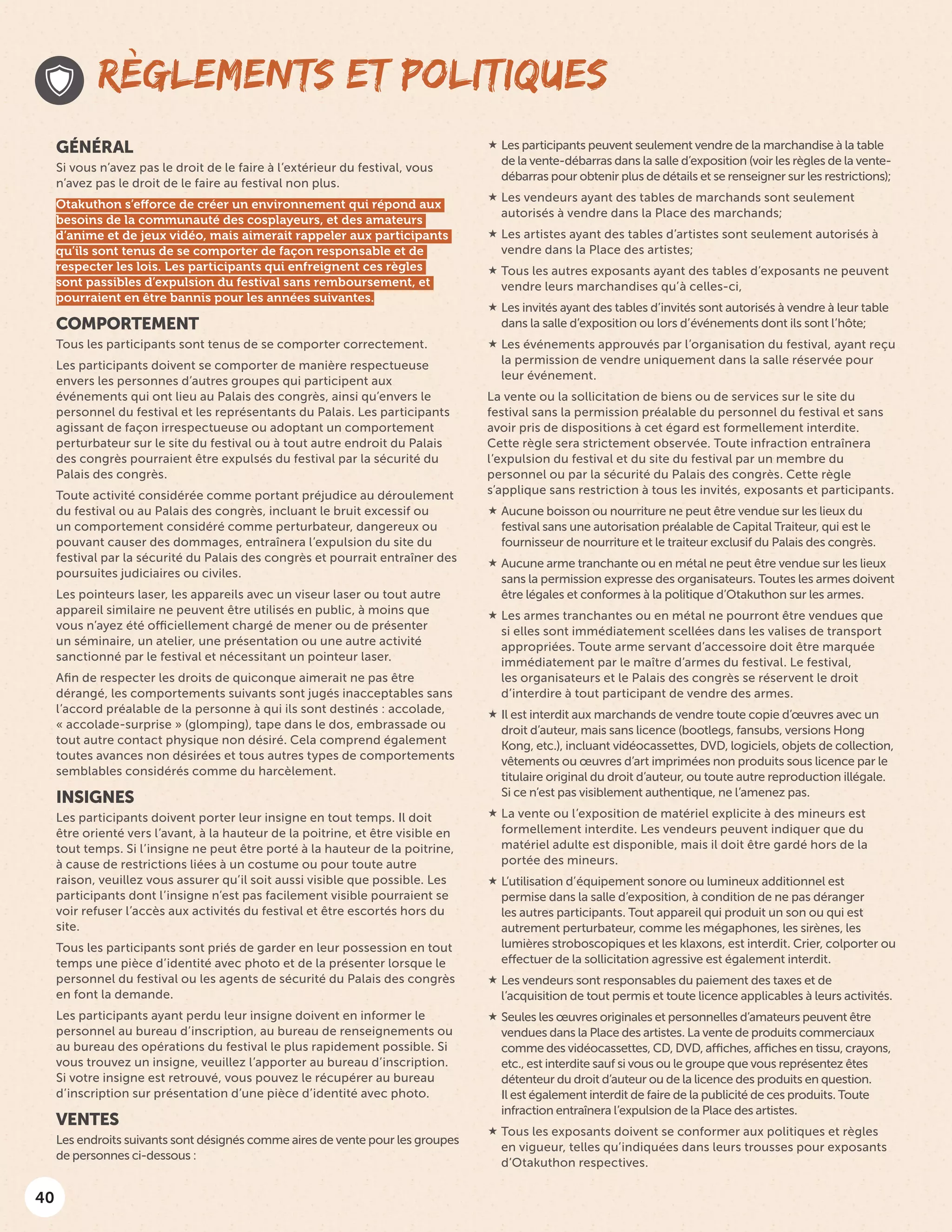 40
 Les participants peuvent seulement vendre de la marchandise à la table
de la vente-débarras dans la salle d’exposition (voir les règles de la vente-
débarras pour obtenir plus de détails et se renseigner sur les restrictions);
 Les vendeurs ayant des tables de marchands sont seulement
autorisés à vendre dans la Place des marchands;
 Les artistes ayant des tables d’artistes sont seulement autorisés à
vendre dans la Place des artistes;
 Tous les autres exposants ayant des tables d’exposants ne peuvent
vendre leurs marchandises qu’à celles-ci,
 Les invités ayant des tables d’invités sont autorisés à vendre à leur table
dans la salle d’exposition ou lors d’événements dont ils sont l’hôte;
 Les événements approuvés par l’organisation du festival, ayant reçu
la permission de vendre uniquement dans la salle réservée pour
leur événement.
La vente ou la sollicitation de biens ou de services sur le site du
festival sans la permission préalable du personnel du festival et sans
avoir pris de dispositions à cet égard est formellement interdite.
Cette règle sera strictement observée. Toute infraction entraînera
l’expulsion du festival et du site du festival par un membre du
personnel ou par la sécurité du Palais des congrès. Cette règle
s’applique sans restriction à tous les invités, exposants et participants.
 Aucune boisson ou nourriture ne peut être vendue sur les lieux du
festival sans une autorisation préalable de Capital Traiteur, qui est le
fournisseur de nourriture et le traiteur exclusif du Palais des congrès.
 Aucune arme tranchante ou en métal ne peut être vendue sur les lieux
sans la permission expresse des organisateurs. Toutes les armes doivent
être légales et conformes à la politique d’Otakuthon sur les armes.
 Les armes tranchantes ou en métal ne pourront être vendues que
si elles sont immédiatement scellées dans les valises de transport
appropriées. Toute arme servant d’accessoire doit être marquée
immédiatement par le maître d’armes du festival. Le festival,
les organisateurs et le Palais des congrès se réservent le droit
d’interdire à tout participant de vendre des armes.
 Il est interdit aux marchands de vendre toute copie d’œuvres avec un
droit d’auteur, mais sans licence (bootlegs, fansubs, versions Hong
Kong, etc.), incluant vidéocassettes, DVD, logiciels, objets de collection,
vêtements ou œuvres d’art imprimées non produits sous licence par le
titulaire original du droit d’auteur, ou toute autre reproduction illégale.
Si ce n’est pas visiblement authentique, ne l’amenez pas.
 La vente ou l’exposition de matériel explicite à des mineurs est
formellement interdite. Les vendeurs peuvent indiquer que du
matériel adulte est disponible, mais il doit être gardé hors de la
portée des mineurs.
 L’utilisation d’équipement sonore ou lumineux additionnel est
permise dans la salle d’exposition, à condition de ne pas déranger
les autres participants. Tout appareil qui produit un son ou qui est
autrement perturbateur, comme les mégaphones, les sirènes, les
lumières stroboscopiques et les klaxons, est interdit. Crier, colporter ou
effectuer de la sollicitation agressive est également interdit.
 Les vendeurs sont responsables du paiement des taxes et de
l’acquisition de tout permis et toute licence applicables à leurs activités.
 Seules les œuvres originales et personnelles d’amateurs peuvent être
vendues dans la Place des artistes. La vente de produits commerciaux
comme des vidéocassettes, CD, DVD, affiches, affiches en tissu, crayons,
etc., est interdite sauf si vous ou le groupe que vous représentez êtes
détenteur du droit d’auteur ou de la licence des produits en question.
Il est également interdit de faire de la publicité de ces produits. Toute
infraction entraînera l’expulsion de la Place des artistes.
 Tous les exposants doivent se conformer aux politiques et règles
en vigueur, telles qu’indiquées dans leurs trousses pour exposants
d’Otakuthon respectives.
RÈGLEMENTS ET POLITIQUES
GÉNÉRAL
Si vous n’avez pas le droit de le faire à l’extérieur du festival, vous
n’avez pas le droit de le faire au festival non plus.
Otakuthon s’efforce de créer un environnement qui répond aux
besoins de la communauté des cosplayeurs, et des amateurs
d’anime et de jeux vidéo, mais aimerait rappeler aux participants
qu’ils sont tenus de se comporter de façon responsable et de
respecter les lois. Les participants qui enfreignent ces règles
sont passibles d’expulsion du festival sans remboursement, et
pourraient en être bannis pour les années suivantes.
COMPORTEMENT
Tous les participants sont tenus de se comporter correctement.
Les participants doivent se comporter de manière respectueuse
envers les personnes d’autres groupes qui participent aux
événements qui ont lieu au Palais des congrès, ainsi qu’envers le
personnel du festival et les représentants du Palais. Les participants
agissant de façon irrespectueuse ou adoptant un comportement
perturbateur sur le site du festival ou à tout autre endroit du Palais
des congrès pourraient être expulsés du festival par la sécurité du
Palais des congrès.
Toute activité considérée comme portant préjudice au déroulement
du festival ou au Palais des congrès, incluant le bruit excessif ou
un comportement considéré comme perturbateur, dangereux ou
pouvant causer des dommages, entraînera l’expulsion du site du
festival par la sécurité du Palais des congrès et pourrait entraîner des
poursuites judiciaires ou civiles.
Les pointeurs laser, les appareils avec un viseur laser ou tout autre
appareil similaire ne peuvent être utilisés en public, à moins que
vous n’ayez été officiellement chargé de mener ou de présenter
un séminaire, un atelier, une présentation ou une autre activité
sanctionné par le festival et nécessitant un pointeur laser.
Afin de respecter les droits de quiconque aimerait ne pas être
dérangé, les comportements suivants sont jugés inacceptables sans
l’accord préalable de la personne à qui ils sont destinés : accolade,
« accolade-surprise » (glomping), tape dans le dos, embrassade ou
tout autre contact physique non désiré. Cela comprend également
toutes avances non désirées et tous autres types de comportements
semblables considérés comme du harcèlement.
INSIGNES
Les participants doivent porter leur insigne en tout temps. Il doit
être orienté vers l’avant, à la hauteur de la poitrine, et être visible en
tout temps. Si l’insigne ne peut être porté à la hauteur de la poitrine,
à cause de restrictions liées à un costume ou pour toute autre
raison, veuillez vous assurer qu’il soit aussi visible que possible. Les
participants dont l’insigne n’est pas facilement visible pourraient se
voir refuser l’accès aux activités du festival et être escortés hors du
site.
Tous les participants sont priés de garder en leur possession en tout
temps une pièce d’identité avec photo et de la présenter lorsque le
personnel du festival ou les agents de sécurité du Palais des congrès
en font la demande.
Les participants ayant perdu leur insigne doivent en informer le
personnel au bureau d’inscription, au bureau de renseignements ou
au bureau des opérations du festival le plus rapidement possible. Si
vous trouvez un insigne, veuillez l’apporter au bureau d’inscription.
Si votre insigne est retrouvé, vous pouvez le récupérer au bureau
d’inscription sur présentation d’une pièce d’identité avec photo.
VENTES
Les endroits suivants sont désignés comme aires de vente pour les groupes
de personnes ci-dessous :
 