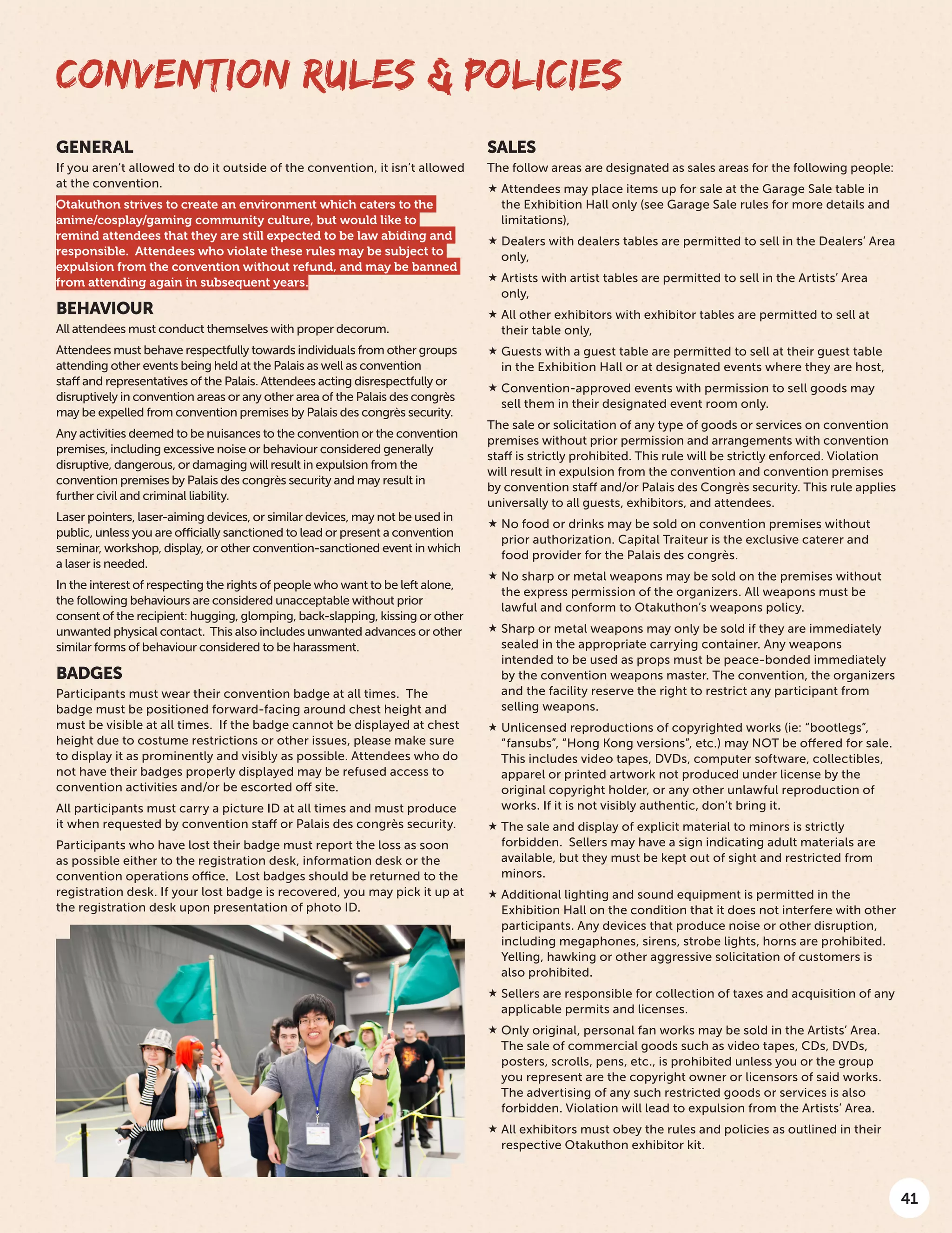 41
CONVENTION RULES & POLICIES
SALES
The follow areas are designated as sales areas for the following people:
 Attendees may place items up for sale at the Garage Sale table in
the Exhibition Hall only (see Garage Sale rules for more details and
limitations),
 Dealers with dealers tables are permitted to sell in the Dealers’ Area
only,
 Artists with artist tables are permitted to sell in the Artists’ Area
only,
 All other exhibitors with exhibitor tables are permitted to sell at
their table only,
 Guests with a guest table are permitted to sell at their guest table
in the Exhibition Hall or at designated events where they are host,
 Convention-approved events with permission to sell goods may
sell them in their designated event room only.
The sale or solicitation of any type of goods or services on convention
premises without prior permission and arrangements with convention
staff is strictly prohibited. This rule will be strictly enforced. Violation
will result in expulsion from the convention and convention premises
by convention staff and/or Palais des Congrès security. This rule applies
universally to all guests, exhibitors, and attendees.
 No food or drinks may be sold on convention premises without
prior authorization. Capital Traiteur is the exclusive caterer and
food provider for the Palais des congrès.
 No sharp or metal weapons may be sold on the premises without
the express permission of the organizers. All weapons must be
lawful and conform to Otakuthon’s weapons policy.
 Sharp or metal weapons may only be sold if they are immediately
sealed in the appropriate carrying container. Any weapons
intended to be used as props must be peace-bonded immediately
by the convention weapons master. The convention, the organizers
and the facility reserve the right to restrict any participant from
selling weapons.
 Unlicensed reproductions of copyrighted works (ie: “bootlegs”,
“fansubs”, “Hong Kong versions”, etc.) may NOT be offered for sale. 
This includes video tapes, DVDs, computer software, collectibles,
apparel or printed artwork not produced under license by the
original copyright holder, or any other unlawful reproduction of
works. If it is not visibly authentic, don’t bring it.
 The sale and display of explicit material to minors is strictly
forbidden.  Sellers may have a sign indicating adult materials are
available, but they must be kept out of sight and restricted from
minors.
 Additional lighting and sound equipment is permitted in the
Exhibition Hall on the condition that it does not interfere with other
participants. Any devices that produce noise or other disruption,
including megaphones, sirens, strobe lights, horns are prohibited.
Yelling, hawking or other aggressive solicitation of customers is
also prohibited.
 Sellers are responsible for collection of taxes and acquisition of any
applicable permits and licenses.
 Only original, personal fan works may be sold in the Artists’ Area.
The sale of commercial goods such as video tapes, CDs, DVDs,
posters, scrolls, pens, etc., is prohibited unless you or the group
you represent are the copyright owner or licensors of said works.
The advertising of any such restricted goods or services is also
forbidden. Violation will lead to expulsion from the Artists’ Area.
 All exhibitors must obey the rules and policies as outlined in their
respective Otakuthon exhibitor kit.
GENERAL
If you aren’t allowed to do it outside of the convention, it isn’t allowed
at the convention.
Otakuthon strives to create an environment which caters to the
anime/cosplay/gaming community culture, but would like to
remind attendees that they are still expected to be law abiding and
responsible.  Attendees who violate these rules may be subject to
expulsion from the convention without refund, and may be banned
from attending again in subsequent years.
BEHAVIOUR
All attendees must conduct themselves with proper decorum.
Attendees must behave respectfully towards individuals from other groups
attending other events being held at the Palais as well as convention
staff and representatives of the Palais. Attendees acting disrespectfully or
disruptively in convention areas or any other area of the Palais des congrès
may be expelled from convention premises by Palais des congrès security.
Any activities deemed to be nuisances to the convention or the convention
premises, including excessive noise or behaviour considered generally
disruptive, dangerous, or damaging will result in expulsion from the
convention premises by Palais des congrès security and may result in
further civil and criminal liability.
Laser pointers, laser-aiming devices, or similar devices, may not be used in
public, unless you are officially sanctioned to lead or present a convention
seminar, workshop, display, or other convention-sanctioned event in which
a laser is needed.
In the interest of respecting the rights of people who want to be left alone,
the following behaviours are considered unacceptable without prior
consent of the recipient: hugging, glomping, back-slapping, kissing or other
unwanted physical contact.  This also includes unwanted advances or other
similar forms of behaviour considered to be harassment.
BADGES
Participants must wear their convention badge at all times.  The
badge must be positioned forward-facing around chest height and
must be visible at all times.  If the badge cannot be displayed at chest
height due to costume restrictions or other issues, please make sure
to display it as prominently and visibly as possible. Attendees who do
not have their badges properly displayed may be refused access to
convention activities and/or be escorted off site.
All participants must carry a picture ID at all times and must produce
it when requested by convention staff or Palais des congrès security.
Participants who have lost their badge must report the loss as soon
as possible either to the registration desk, information desk or the
convention operations office.  Lost badges should be returned to the
registration desk. If your lost badge is recovered, you may pick it up at
the registration desk upon presentation of photo ID.
 