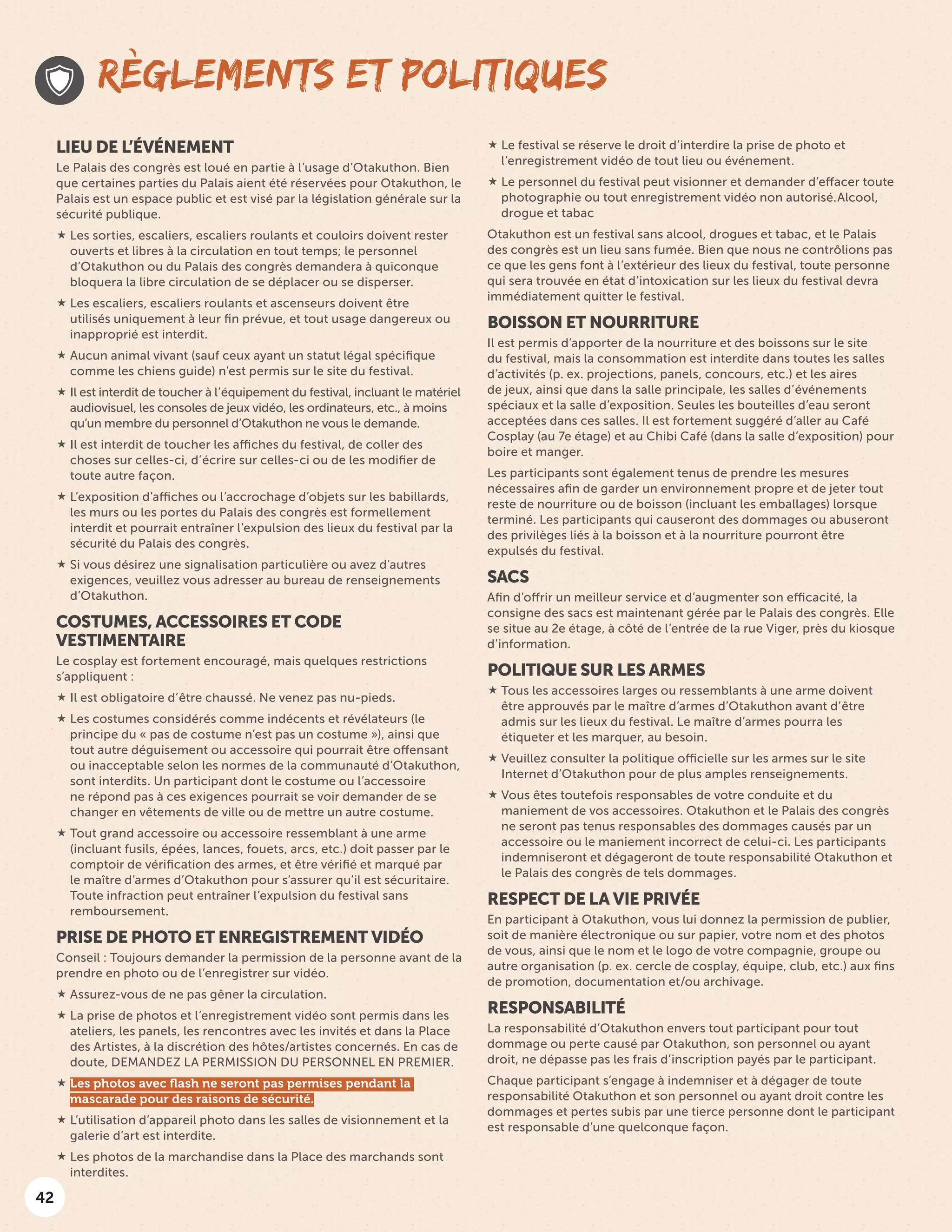 42
LIEU DE L’ÉVÉNEMENT
Le Palais des congrès est loué en partie à l’usage d’Otakuthon. Bien
que certaines parties du Palais aient été réservées pour Otakuthon, le
Palais est un espace public et est visé par la législation générale sur la
sécurité publique.
 Les sorties, escaliers, escaliers roulants et couloirs doivent rester
ouverts et libres à la circulation en tout temps; le personnel
d’Otakuthon ou du Palais des congrès demandera à quiconque
bloquera la libre circulation de se déplacer ou se disperser.
 Les escaliers, escaliers roulants et ascenseurs doivent être
utilisés uniquement à leur fin prévue, et tout usage dangereux ou
inapproprié est interdit.
 Aucun animal vivant (sauf ceux ayant un statut légal spécifique
comme les chiens guide) n’est permis sur le site du festival.
 Il est interdit de toucher à l’équipement du festival, incluant le matériel
audiovisuel, les consoles de jeux vidéo, les ordinateurs, etc., à moins
qu’un membre du personnel d’Otakuthon ne vous le demande.
 Il est interdit de toucher les affiches du festival, de coller des
choses sur celles-ci, d’écrire sur celles-ci ou de les modifier de
toute autre façon.
 L’exposition d’affiches ou l’accrochage d’objets sur les babillards,
les murs ou les portes du Palais des congrès est formellement
interdit et pourrait entraîner l’expulsion des lieux du festival par la
sécurité du Palais des congrès.
 Si vous désirez une signalisation particulière ou avez d’autres
exigences, veuillez vous adresser au bureau de renseignements
d’Otakuthon.
COSTUMES, ACCESSOIRES ET CODE
VESTIMENTAIRE
Le cosplay est fortement encouragé, mais quelques restrictions
s’appliquent :
 Il est obligatoire d’être chaussé. Ne venez pas nu-pieds.
 Les costumes considérés comme indécents et révélateurs (le
principe du « pas de costume n’est pas un costume »), ainsi que
tout autre déguisement ou accessoire qui pourrait être offensant
ou inacceptable selon les normes de la communauté d’Otakuthon,
sont interdits. Un participant dont le costume ou l’accessoire
ne répond pas à ces exigences pourrait se voir demander de se
changer en vêtements de ville ou de mettre un autre costume.
 Tout grand accessoire ou accessoire ressemblant à une arme
(incluant fusils, épées, lances, fouets, arcs, etc.) doit passer par le
comptoir de vérification des armes, et être vérifié et marqué par
le maître d’armes d’Otakuthon pour s’assurer qu’il est sécuritaire.
Toute infraction peut entraîner l’expulsion du festival sans
remboursement.
PRISE DE PHOTO ET ENREGISTREMENT VIDÉO
Conseil : Toujours demander la permission de la personne avant de la
prendre en photo ou de l’enregistrer sur vidéo.
 Assurez-vous de ne pas gêner la circulation.
 La prise de photos et l’enregistrement vidéo sont permis dans les
ateliers, les panels, les rencontres avec les invités et dans la Place
des Artistes, à la discrétion des hôtes/artistes concernés. En cas de
doute, DEMANDEZ LA PERMISSION DU PERSONNEL EN PREMIER.
 Les photos avec flash ne seront pas permises pendant la
mascarade pour des raisons de sécurité.
 L’utilisation d’appareil photo dans les salles de visionnement et la
galerie d’art est interdite.
 Les photos de la marchandise dans la Place des marchands sont
interdites.
 Le festival se réserve le droit d’interdire la prise de photo et
l’enregistrement vidéo de tout lieu ou événement.
 Le personnel du festival peut visionner et demander d’effacer toute
photographie ou tout enregistrement vidéo non autorisé.Alcool,
drogue et tabac
Otakuthon est un festival sans alcool, drogues et tabac, et le Palais
des congrès est un lieu sans fumée. Bien que nous ne contrôlions pas
ce que les gens font à l’extérieur des lieux du festival, toute personne
qui sera trouvée en état d’intoxication sur les lieux du festival devra
immédiatement quitter le festival.
BOISSON ET NOURRITURE
Il est permis d’apporter de la nourriture et des boissons sur le site
du festival, mais la consommation est interdite dans toutes les salles
d’activités (p. ex. projections, panels, concours, etc.) et les aires
de jeux, ainsi que dans la salle principale, les salles d’événements
spéciaux et la salle d’exposition. Seules les bouteilles d’eau seront
acceptées dans ces salles. Il est fortement suggéré d’aller au Café
Cosplay (au 7e étage) et au Chibi Café (dans la salle d’exposition) pour
boire et manger.
Les participants sont également tenus de prendre les mesures
nécessaires afin de garder un environnement propre et de jeter tout
reste de nourriture ou de boisson (incluant les emballages) lorsque
terminé. Les participants qui causeront des dommages ou abuseront
des privilèges liés à la boisson et à la nourriture pourront être
expulsés du festival.
SACS
Afin d’offrir un meilleur service et d’augmenter son efficacité, la
consigne des sacs est maintenant gérée par le Palais des congrès. Elle
se situe au 2e étage, à côté de l’entrée de la rue Viger, près du kiosque
d’information.
POLITIQUE SUR LES ARMES
 Tous les accessoires larges ou ressemblants à une arme doivent
être approuvés par le maître d’armes d’Otakuthon avant d’être
admis sur les lieux du festival. Le maître d’armes pourra les
étiqueter et les marquer, au besoin.
 Veuillez consulter la politique officielle sur les armes sur le site
Internet d’Otakuthon pour de plus amples renseignements.
 Vous êtes toutefois responsables de votre conduite et du
maniement de vos accessoires. Otakuthon et le Palais des congrès
ne seront pas tenus responsables des dommages causés par un
accessoire ou le maniement incorrect de celui-ci. Les participants
indemniseront et dégageront de toute responsabilité Otakuthon et
le Palais des congrès de tels dommages.
RESPECT DE LA VIE PRIVÉE
En participant à Otakuthon, vous lui donnez la permission de publier,
soit de manière électronique ou sur papier, votre nom et des photos
de vous, ainsi que le nom et le logo de votre compagnie, groupe ou
autre organisation (p. ex. cercle de cosplay, équipe, club, etc.) aux fins
de promotion, documentation et/ou archivage.
RESPONSABILITÉ
La responsabilité d’Otakuthon envers tout participant pour tout
dommage ou perte causé par Otakuthon, son personnel ou ayant
droit, ne dépasse pas les frais d’inscription payés par le participant.
Chaque participant s’engage à indemniser et à dégager de toute
responsabilité Otakuthon et son personnel ou ayant droit contre les
dommages et pertes subis par une tierce personne dont le participant
est responsable d’une quelconque façon.
RÈGLEMENTS ET POLITIQUES
 