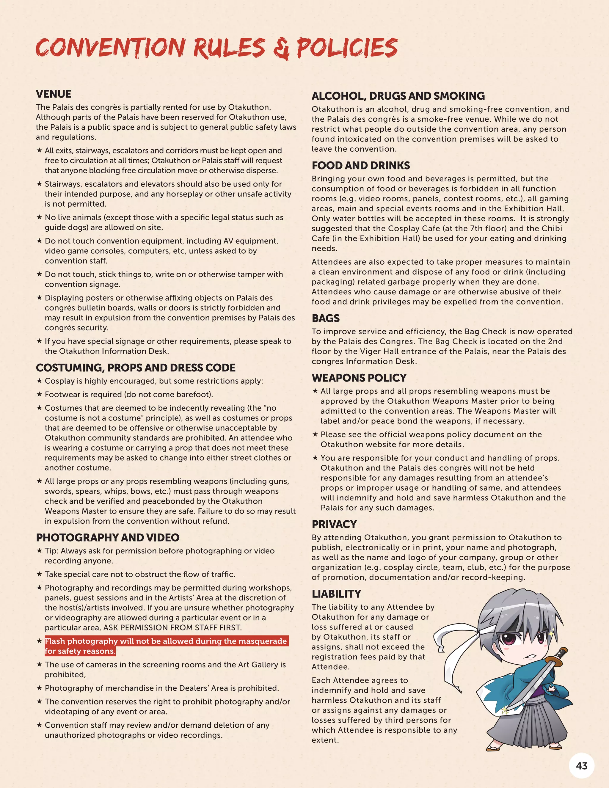 43
VENUE
The Palais des congrès is partially rented for use by Otakuthon.
Although parts of the Palais have been reserved for Otakuthon use,
the Palais is a public space and is subject to general public safety laws
and regulations.
 All exits, stairways, escalators and corridors must be kept open and
free to circulation at all times; Otakuthon or Palais staff will request
that anyone blocking free circulation move or otherwise disperse.
 Stairways, escalators and elevators should also be used only for
their intended purpose, and any horseplay or other unsafe activity
is not permitted.
 No live animals (except those with a specific legal status such as
guide dogs) are allowed on site.
 Do not touch convention equipment, including AV equipment,
video game consoles, computers, etc, unless asked to by
convention staff.
 Do not touch, stick things to, write on or otherwise tamper with
convention signage.
 Displaying posters or otherwise affixing objects on Palais des
congrès bulletin boards, walls or doors is strictly forbidden and
may result in expulsion from the convention premises by Palais des
congrès security.
 If you have special signage or other requirements, please speak to
the Otakuthon Information Desk.
COSTUMING, PROPS AND DRESS CODE
 Cosplay is highly encouraged, but some restrictions apply:
 Footwear is required (do not come barefoot).
 Costumes that are deemed to be indecently revealing (the “no
costume is not a costume” principle), as well as costumes or props
that are deemed to be offensive or otherwise unacceptable by
Otakuthon community standards are prohibited. An attendee who
is wearing a costume or carrying a prop that does not meet these
requirements may be asked to change into either street clothes or
another costume.
 All large props or any props resembling weapons (including guns,
swords, spears, whips, bows, etc.) must pass through weapons
check and be verified and peacebonded by the Otakuthon
Weapons Master to ensure they are safe. Failure to do so may result
in expulsion from the convention without refund.
PHOTOGRAPHY AND VIDEO
 Tip: Always ask for permission before photographing or video
recording anyone.
 Take special care not to obstruct the flow of traffic.
 Photography and recordings may be permitted during workshops,
panels, guest sessions and in the Artists’ Area at the discretion of
the host(s)/artists involved. If you are unsure whether photography
or videography are allowed during a particular event or in a
particular area, ASK PERMISSION FROM STAFF FIRST.
 Flash photography will not be allowed during the masquerade
for safety reasons.
 The use of cameras in the screening rooms and the Art Gallery is
prohibited,
 Photography of merchandise in the Dealers’ Area is prohibited.
 The convention reserves the right to prohibit photography and/or
videotaping of any event or area.
 Convention staff may review and/or demand deletion of any
unauthorized photographs or video recordings.
ALCOHOL, DRUGS AND SMOKING
Otakuthon is an alcohol, drug and smoking-free convention, and
the Palais des congrès is a smoke-free venue. While we do not
restrict what people do outside the convention area, any person
found intoxicated on the convention premises will be asked to
leave the convention.
FOOD AND DRINKS
Bringing your own food and beverages is permitted, but the
consumption of food or beverages is forbidden in all function
rooms (e.g. video rooms, panels, contest rooms, etc.), all gaming
areas, main and special events rooms and in the Exhibition Hall. 
Only water bottles will be accepted in these rooms.  It is strongly
suggested that the Cosplay Cafe (at the 7th floor) and the Chibi
Cafe (in the Exhibition Hall) be used for your eating and drinking
needs.
Attendees are also expected to take proper measures to maintain
a clean environment and dispose of any food or drink (including
packaging) related garbage properly when they are done. 
Attendees who cause damage or are otherwise abusive of their
food and drink privileges may be expelled from the convention.
BAGS
To improve service and efficiency, the Bag Check is now operated
by the Palais des Congres. The Bag Check is located on the 2nd
floor by the Viger Hall entrance of the Palais, near the Palais des
congres Information Desk.
WEAPONS POLICY
 All large props and all props resembling weapons must be
approved by the Otakuthon Weapons Master prior to being
admitted to the convention areas. The Weapons Master will
label and/or peace bond the weapons, if necessary.
 Please see the official weapons policy document on the
Otakuthon website for more details.
 You are responsible for your conduct and handling of props.
Otakuthon and the Palais des congrès will not be held
responsible for any damages resulting from an attendee’s
props or improper usage or handling of same, and attendees
will indemnify and hold and save harmless Otakuthon and the
Palais for any such damages.
PRIVACY
By attending Otakuthon, you grant permission to Otakuthon to
publish, electronically or in print, your name and photograph,
as well as the name and logo of your company, group or other
organization (e.g. cosplay circle, team, club, etc.) for the purpose
of promotion, documentation and/or record-keeping.
LIABILITY
The liability to any Attendee by
Otakuthon for any damage or
loss suffered at or caused
by Otakuthon, its staff or
assigns, shall not exceed the
registration fees paid by that
Attendee.
Each Attendee agrees to
indemnify and hold and save
harmless Otakuthon and its staff
or assigns against any damages or
losses suffered by third persons for
which Attendee is responsible to any
extent.
CONVENTION RULES & POLICIES
 