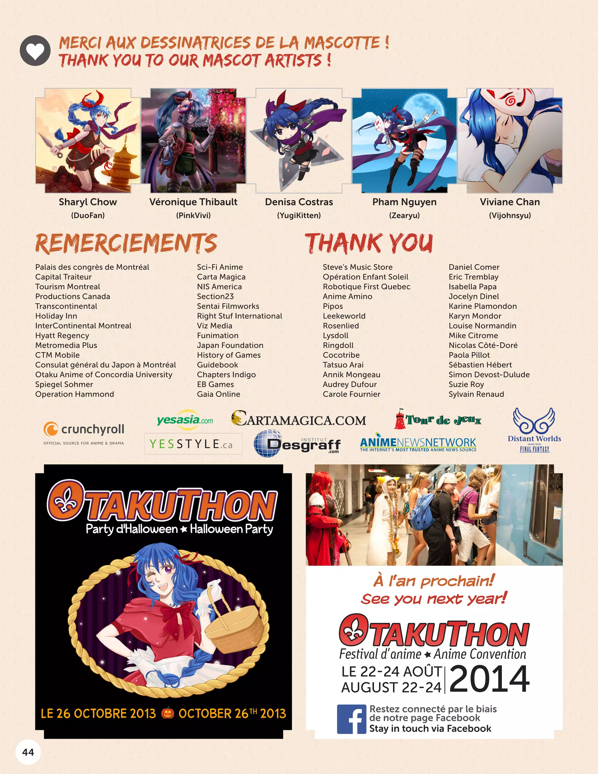44
Denisa Costras
(YugiKitten)
Sharyl Chow
(DuoFan)
Véronique Thibault
(PinkVivi)
MERCI AUX DESSINATRICES DE LA MASCOTTE !
THANK YOU TO OUR MASCOT ARTISTS !
REMERCIEMENTS THANK YOU
Viviane Chan
(Vijohnsyu)
2014LE 22-24 AOÛT
AUGUST 22-24
Stay in touch via Facebook
Restez connecté par le biais
de notre page Facebook
À l’an prochain!
See you next year!
Pham Nguyen
(Zearyu)
Palais des congrès de Montréal
Capital Traiteur
Tourism Montreal
Productions Canada
Transcontinental
Holiday Inn
InterContinental Montreal
Hyatt Regency
Metromedia Plus
CTM Mobile
Consulat général du Japon à Montréal
Otaku Anime of Concordia University
Spiegel Sohmer
Operation Hammond
Sci-Fi Anime
Carta Magica
NIS America
Section23
Sentai Filmworks
Right Stuf International
Viz Media
Funimation
Japan Foundation
History of Games
Guidebook
Chapters Indigo
EB Games
Gaia Online
Steve’s Music Store
Opération Enfant Soleil
Robotique First Quebec
Anime Amino
Pipos
Leekeworld
Rosenlied
Lysdoll
Ringdoll
Cocotribe
Tatsuo Arai
Annik Mongeau
Audrey Dufour
Carole Fournier
Daniel Comer
Eric Tremblay
Isabella Papa
Jocelyn Dinel
Karine Plamondon
Karyn Mondor
Louise Normandin
Mike Citrome
Nicolas Côté-Doré
Paola Pillot
Sébastien Hébert
Simon Devost-Dulude
Suzie Roy
Sylvain Renaud
Y E S S T Y L E.ca
.com
 