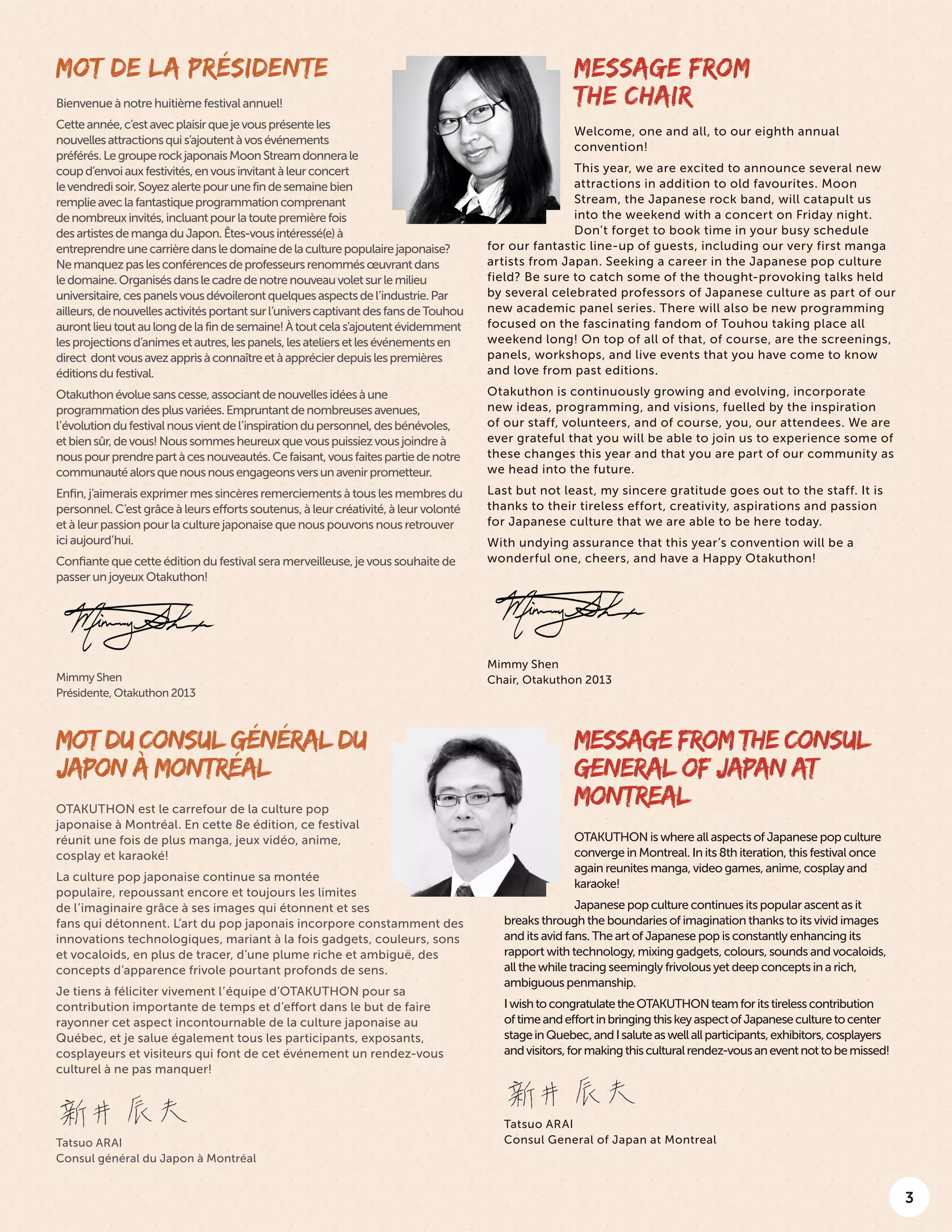 3
MOT DU CONSUL GÉNÉRAL DU
JAPON À MONTRÉAL
OTAKUTHON est le carrefour de la culture pop
japonaise à Montréal. En cette 8e édition, ce festival
réunit une fois de plus manga, jeux vidéo, anime,
cosplay et karaoké!
La culture pop japonaise continue sa montée
populaire, repoussant encore et toujours les limites
de l’imaginaire grâce à ses images qui étonnent et ses
fans qui détonnent. L’art du pop japonais incorpore constamment des
innovations technologiques, mariant à la fois gadgets, couleurs, sons
et vocaloids, en plus de tracer, d’une plume riche et ambiguë, des
concepts d’apparence frivole pourtant profonds de sens.
Je tiens à féliciter vivement l’équipe d’OTAKUTHON pour sa
contribution importante de temps et d’effort dans le but de faire
rayonner cet aspect incontournable de la culture japonaise au
Québec, et je salue également tous les participants, exposants,
cosplayeurs et visiteurs qui font de cet événement un rendez-vous
culturel à ne pas manquer!
Tatsuo ARAI
Consul général du Japon à Montréal
MESSAGE FROM THE CONSUL
GENERAL OF JAPAN AT
MONTREAL
OTAKUTHON is where all aspects of Japanese pop culture
converge in Montreal. In its 8th iteration, this festival once
again reunites manga, video games, anime, cosplay and
karaoke!
Japanese pop culture continues its popular ascent as it
breaks through the boundaries of imagination thanks to its vivid images
and its avid fans. The art of Japanese pop is constantly enhancing its
rapport with technology, mixing gadgets, colours, sounds and vocaloids,
all the while tracing seemingly frivolous yet deep concepts in a rich,
ambiguous penmanship.
IwishtocongratulatetheOTAKUTHONteamforitstirelesscontribution
oftimeandeffortinbringingthiskeyaspectofJapaneseculturetocenter
stageinQuebec,andIsaluteaswellallparticipants,exhibitors,cosplayers
andvisitors,formakingthisculturalrendez-vousaneventnottobemissed!
Tatsuo ARAI
Consul General of Japan at Montreal
MOT DE LA PRÉSIDENTE
Bienvenue à notre huitième festival annuel!
Cetteannée,c’estavecplaisirquejevousprésenteles
nouvellesattractionsquis’ajoutentàvosévénements
préférés.LegrouperockjaponaisMoonStreamdonnerale
coupd’envoiauxfestivités,envousinvitantàleurconcert
levendredisoir.Soyezalertepourunefindesemainebien
remplieaveclafantastiqueprogrammationcomprenant
denombreuxinvités,incluantpourlatoutepremièrefois
desartistesdemangaduJapon.Êtes-vousintéressé(e)à
entreprendreunecarrièredansledomainedelaculturepopulairejaponaise?
Nemanquezpaslesconférencesdeprofesseursrenommésœuvrantdans
ledomaine.Organisésdanslecadredenotrenouveauvoletsurlemilieu
universitaire,cespanelsvousdévoilerontquelquesaspectsdel’industrie.Par
ailleurs,denouvellesactivitésportantsurl’universcaptivantdesfansdeTouhou
aurontlieutoutaulongdelafindesemaine!Àtoutcelas’ajoutentévidemment
lesprojectionsd’animesetautres,lespanels,lesateliersetlesévénementsen
direct dontvousavezapprisàconnaîtreetàapprécierdepuislespremières
éditionsdufestival.
Otakuthonévoluesanscesse,associantdenouvellesidéesàune
programmationdesplusvariées.Empruntantdenombreusesavenues,
l’évolutiondufestivalnousvientdel’inspirationdupersonnel,desbénévoles,
etbiensûr,devous!Noussommesheureuxquevouspuissiezvousjoindreà
nouspourprendrepartàcesnouveautés.Cefaisant,vousfaitespartiedenotre
communautéalorsquenousnousengageonsversunavenirprometteur.
Enfin, j’aimerais exprimer mes sincères remerciements à tous les membres du
personnel. C’est grâce à leurs efforts soutenus, à leur créativité, à leur volonté
et à leur passion pour la culture japonaise que nous pouvons nous retrouver
ici aujourd’hui.
Confiante que cette édition du festival sera merveilleuse, je vous souhaite de
passer un joyeux Otakuthon!
Mimmy Shen
Présidente, Otakuthon 2013
MESSAGE FROM
THE CHAIR
Welcome, one and all, to our eighth annual
convention!
This year, we are excited to announce several new
attractions in addition to old favourites. Moon
Stream, the Japanese rock band, will catapult us
into the weekend with a concert on Friday night.
Don’t forget to book time in your busy schedule
for our fantastic line-up of guests, including our very first manga
artists from Japan. Seeking a career in the Japanese pop culture
field? Be sure to catch some of the thought-provoking talks held
by several celebrated professors of Japanese culture as part of our
new academic panel series. There will also be new programming
focused on the fascinating fandom of Touhou taking place all
weekend long! On top of all of that, of course, are the screenings,
panels, workshops, and live events that you have come to know
and love from past editions.
Otakuthon is continuously growing and evolving, incorporate
new ideas, programming, and visions, fuelled by the inspiration
of our staff, volunteers, and of course, you, our attendees. We are
ever grateful that you will be able to join us to experience some of
these changes this year and that you are part of our community as
we head into the future.
Last but not least, my sincere gratitude goes out to the staff. It is
thanks to their tireless effort, creativity, aspirations and passion
for Japanese culture that we are able to be here today.
With undying assurance that this year’s convention will be a
wonderful one, cheers, and have a Happy Otakuthon!
Mimmy Shen
Chair, Otakuthon 2013
 