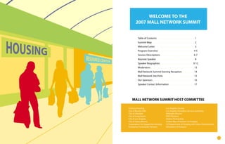 WELCOME TO THE
       2007 MALL NETWORK SUMMIT


         Table of Contents                                      1
         Summit Map                                             2
         Welcome Letter                                         3
         Program Overview                                      4-5
         Session Descriptions                                  6-7
         Keynote Speaker                                        8
         Speaker Biographies                                   9-12
         Moderators                                             13
         Mall Network Summit Evening Reception                  14
         Mall Network Site Visits                               15
         Our Sponsors                                           16
         Speaker Contact Information                            17




   MALL NETWORK SUMMIT HOST COMMITTEE

Century Housing                      Los Angeles County
City of Beverly Hills                Los Angeles Homeless Services Authority
City of Glendale                     Midnight Mission
City of Long Beach                   PATH Partners
City of Los Angeles                  Shelter Partnership
City of Santa Monica                 United Way of Greater Los Angeles
Corporation For Supportive Housing   US Department of Housing and Urban Development
Enterprise Community Partners        Volunteers of America




                                                                                      1
 