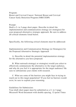 Program:
Breast and Cervical Cancer: National Breast and Cervical
Cancer Early Detection Program (NBCCEDP)
Prompt:
Draft a 2- to 3-page short paper. Describe in detail the
implementation and communication strategy (or strategies) for
your proposed alternative strategic approach. Be sure to address
all critical elements listed below.
Specifically, the following critical elements must be addressed:
Implementation and Communication Strategy (or Strategies) for
the Proposed Alternative Strategic Approach
A. Describe in detail the potential implementation strategy
for the alternative you have proposed.
B. What outreach strategy( or strategies) would you select to
effectively communicate the alternative to the target audience,
and why do you feel it is appropriate for the target audience? Be
sure to substantiate your claims with research.
C. What are some of the barriers you might face in trying to
reach out to this target population? If you feel no barriers would
exist, be sure to explain your reasoning.
Guidelines for Submission:
Your draft short paper must be submitted as a 2- to 3-page
Microsoft Word document with double spacing, 12-point Times
 