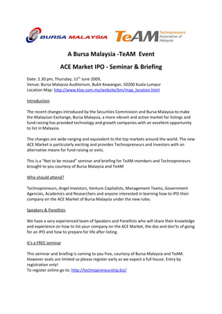 A Bursa Malaysia -TeAM Event
                  ACE Market IPO - Seminar & Briefing
Date: 2.30 pm, Thursday, 11th June 2009,
Venue: Bursa Malaysia Auditorium, Bukit Kewangan, 50200 Kuala Lumpur
Location Map: http://www.klse.com.my/website/bm/map_location.html

Introduction

The recent changes introduced by the Securities Commission and Bursa Malaysia to make
the Malaysian Exchange, Bursa Malaysia, a more vibrant and active market for listings and
fund raising has provided technology and growth companies with an excellent opportunity
to list in Malaysia.

The changes are wide-ranging and equivalent to the top markets around the world. The new
ACE Market is particularly exciting and provides Technopreneurs and Investors with an
alternative means for fund raising or exits.

This is a “Not to be missed” seminar and briefing for TeAM members and Technopreneurs
brought to you courtesy of Bursa Malaysia and TeAM

Who should attend?

Technopreneurs, Angel Investors, Venture Capitalists, Management Teams, Government
Agencies, Academics and Researchers and anyone interested in learning how to IPO their
company on the ACE Market of Bursa Malaysia under the new rules.

Speakers & Panellists

We have a very experienced team of Speakers and Panellists who will share their knowledge
and experience on how to list your company on the ACE Market, the dos and don’ts of going
for an IPO and how to prepare for life after listing.

It’s a FREE seminar

This seminar and briefing is coming to you free, courtesy of Bursa Malaysia and TeAM.
However seats are limited so please register early as we expect a full house. Entry by
registration only!
To register online go to: http://technopreneurship.biz/
 