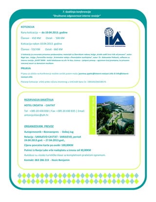 7. Godišnja konferencija  
                                     “Društvena odgovornost interne revizije”  
                                                          

KOTIZACIJA

Rana ko zacija — do 10.04.2013. godine 

Članovi  ‐ 450 KM        Ostali  ‐  500 KM  
Ko zacija nakon 10.04.2013. godine 

Članovi ‐ 550 KM        Ostali ‐ 660 KM  
U ko zaciju je uracunato prisustvo predavanjima, materijali sa Zbornikom radova, knjiga „Kratki vodič kroz rizik od prevare“, autor:
Nigel Iyer, knjiga „Forenzička revizija ‐ Kriminalne radnje u ﬁnansijskim izveštajima“, autor: Dr. Aleksandar Petković, so ware za
internu reviziju „AUDIT MAN ‐ Jezik lokalizovan na srb ‐hr‐bos, Licenca – potpuni pristup – ogranicen broj promjena, te prisustvo
svecanoj veceri sa domaćom muzikom.

PRIJAVA
Prijavu za učešće na Konferenciji možete izvrši  putem maila: jasmina.spahic@interni‐revizori.info ili info@interni‐
revizori.info

Plaćanje ko zacije  vršite preko računa otvorenog u UniCredit banci br. 3383202266338176  



                                                                                    HOTEL CROATIA  ‐ CAVTAT 


   REZERVACIJA SMJEŠTAJA
   HOTEL CROATIA ‐ CAVTAT

   Tel:  +385 20 430 830 | Fax: +385 20 430 835 | Email: 
   antonija.klaic@alh.hr  

    

   ORGANIZOVANI PREVOZ
   Autoprevoznik—Bosnaexpres ‐ Doboj Jug
   Relacija : SARAJEVO‐CAVTAT ‐ SARAJEVO, period
   24.04.2013.god. – 27.04.2013.god.,
   Cijena povratne karte po osobi: 100,00KM
   Putnici iz Banja Luke vrše nadoplatu u iznosu od 30,00KM
   Autobusi su visoko turis čke klase sa kompletnom pratećom opremom. 
   Kontakt: 063 286 219 ‐ Hozic Benjamin
 