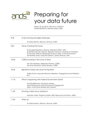 Preparing for
your data future
Friday, 22 July 2016, 9:30 am to 12:00 pm
McDonald Room, Menzies Library, ANU
9.30 A fast moving and agile landscape
Dr Adrian Burton, Director, Services, ANDS
9.45 Panel: Charting the Future
Dr Douglas Robertson, Director, Research Office, ANU
Dr Ksenia Sawczak, Director, Research Services, University of Canberra
Dr Sue Fyfe, Director, Biodiversity Science, Dept. of the Environment
Ms Heather Jenks, Associate Director, Library Services, ANU
10.30 CSIRO investing in the future of data
Mr John Morrissey, eResearch Planner, CSIRO
Ms Anne Stevenson, Data Librarian, CSIRO
10.50 Big Data is today: key issues for big data
Dr Ben Evans, Associate Director, Research, Engagement and Initiatives,
NCI
11.10 What’s happening with Federal Government data?
Mr Toby Bellwood, A/g Senior Adviser,
Data Infrastructure and Government Engagement,
Dept. of the Prime Minister and Cabinet
11.30 Ensuring a data savvy workforce
Ms Karen Visser, Program Leader, Skills, Resources and Policy, ANDS
11.40 Wrap up
Dr Adrian Burton, Director, Services, ANDS
 