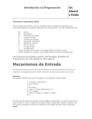 Introducción a la Programación                                  Lic.
                                                                                Eduard
                                                                                o Uvidia

Caracteres especiales ASCII

Hay un grupo de símbolos, que son tratados como caracteres individuales, que
especifican algunos caracteres especiales del código ASCII. Los más importantes son:

       a      alerta
       b      backspace
       f      Suministro de Papel
       n      cambio de línea
       r      carácter de regreso
       t      tabulación horizontal
       v      tabulación vertical
             barra inversa
       '      comilla simple
       "      comilla doble
       OOO    visualiza un carácter cuyo código ASCII es OOO en octal.
       xHHH   visualiza un carácter cuyo código ASCII es HHH en hexadecimal.


Las funciones de entrada y salida y los formatos utilizados los
explicaremos con más detalle en otro capítulo.


Mecanismos de Entrada
Los mecanismos de Entrada nos permiten interacción entre el mundo exterior (Usuarios) y el
programa, así el programa puede recabar información necesaria para cumplir con su meta.

Ejemplo:
Un ejemplo sencillo sería que el programa nos pregunte nuestra edad:

                    1: #include <iostream.h>
                    2: void main()
                    3: {
                    4: int edad;
                    5: cout<<" ¿Qué edad tienes? n" ;
                    6: cin>>edad;
                    7: cout<<"Tienes "<<edad<<" años";
                    8: }



En este ejemplo estamos usando la función cin que pertenece a la librería iostream.h,
cuya función es crear un flujo de entrada de datos. Puede leer enteros, cadenas, etc.
En nuestro ejemplo en la línea 4 se declara una variable de tipo entero nombrada
edad.
 