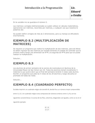 Introducción a la Programación                                       Lic.
                                                                                      Eduard
                                                                                      o Uvidia

En la variable nro se guardara el número 5.

Las matrices o arreglos bidimensionales se suelen utilizar en cálculos matemáticos,
operaciones con matrices, recorridos por matrices, y cualquier uso que nosotros le
podamos dar.

Se pueden definir arreglos de más de 2 dimensiones, pero su manejo se dificultaría
enormemente.


EJEMPLO 8.2 (MULTIPLICACIÓN DE
MATRICES)
Se requiere un programa que realice la multiplicación de dos matrices, para tal efecto
se deben ingresar las dos matrices por teclado teniendo el cuidado de controlar que la
primera matriz tenga una dimensión de N*M y la segunda de M*N para que se pueda
realizar la multiplicación.

Solucion...


EJEMPLO 8.3
Los alumnos de primer semestre de la carrera de Licenciatura en Química de la
Universidad Mayor de San Simon son 20. Todos los alumnos toman inicialmente 5
materias lo que quiere decir que al final del semestre tendrán 5 notas cada alumno.
Escribir un programa que pida las 5 notas de los 20 alumnos y luego devuelva el
promedio de todas las notas.

Solución...


EJEMPLO 8.4 (CUADRADO PERFECTO)
Se debe imprimir un cuadrado mágico de tamaño N, donde N es un número impar comprendido

entre 3 y 11. Un cuadrado mágico esta compuesto de números enteros entre 1 y N, con las

siguientes características: la sumas de las filas, columnas, diagonales son iguales, como se ve en el

siguiente ejemplo:


                                               816
                                               357
 