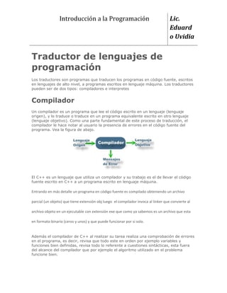 Introducción a la Programación                                     Lic.
                                                                                    Eduard
                                                                                    o Uvidia


Traductor de lenguajes de
programación
Los traductores son programas que traducen los programas en código fuente, escritos
en lenguajes de alto nivel, a programas escritos en lenguaje máquina. Los traductores
pueden ser de dos tipos: compiladores e interpretes


Compilador
Un compilador es un programa que lee el código escrito en un lenguaje (lenguaje
origen), y lo traduce o traduce en un programa equivalente escrito en otro lenguaje
(lenguaje objetivo). Como una parte fundamental de este proceso de traducción, el
compilador le hace notar al usuario la presencia de errores en el código fuente del
programa. Vea la figura de abajo.




El C++ es un lenguaje que utiliza un compilador y su trabajo es el de llevar el código
fuente escrito en C++ a un programa escrito en lenguaje máquina.

Entrando en más detalle un programa en código fuente es compilado obteniendo un archivo

parcial (un objeto) que tiene extensión obj luego el compilador invoca al linker que convierte al

archivo objeto en un ejecutable con extensión exe que como ya sabemos es un archivo que esta

en formato binario (ceros y unos) y que puede funcionar por si solo.


Además el compilador de C++ al realizar su tarea realiza una comprobación de errores
en el programa, es decir, revisa que todo este en orden por ejemplo variables y
funciones bien definidas, revisa todo lo referente a cuestiones sintácticas, esta fuera
del alcance del compilador que por ejemplo el algoritmo utilizado en el problema
funcione bien.
 