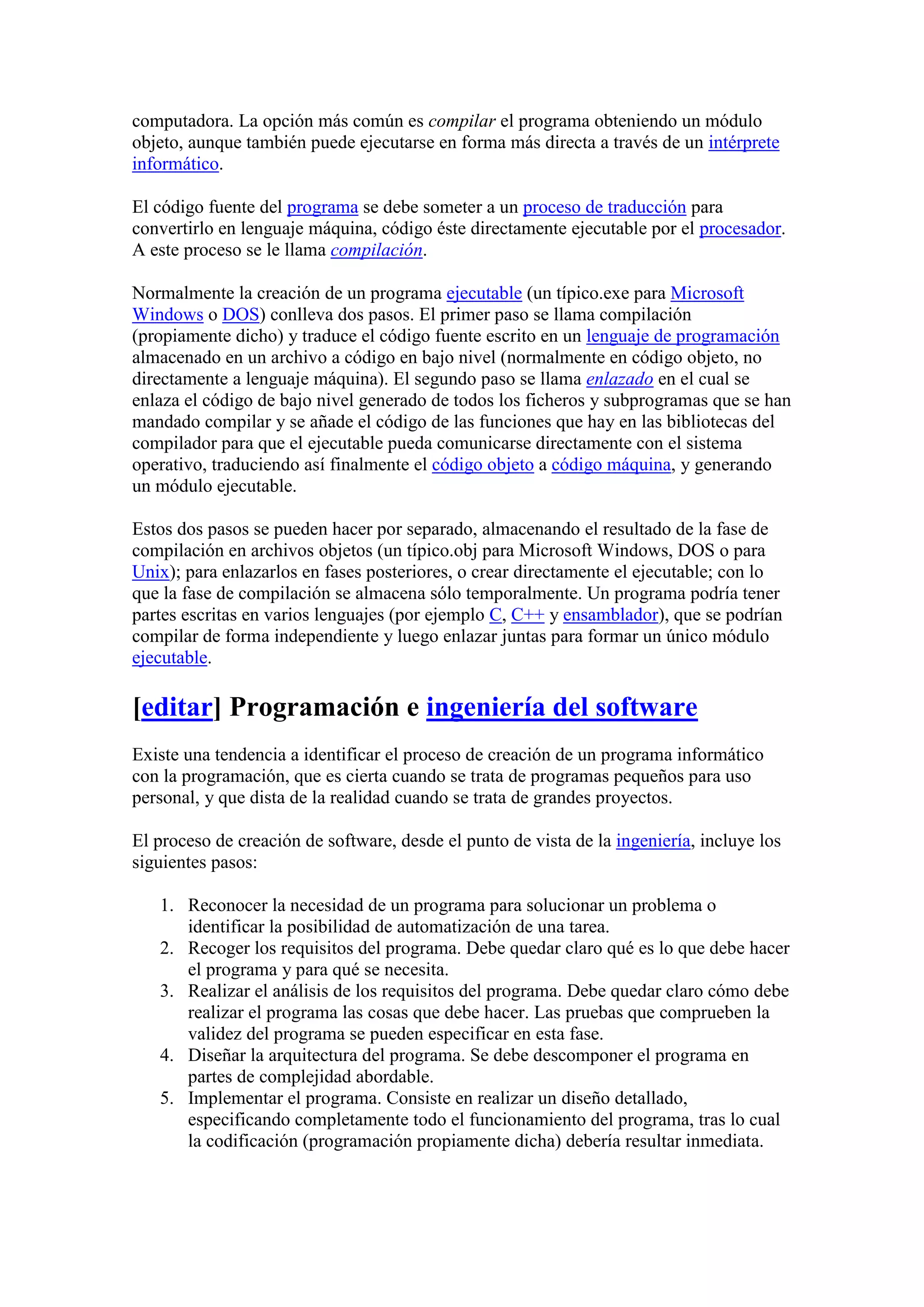 computadora. La opción más común es compilar el programa obteniendo un módulo
objeto, aunque también puede ejecutarse en forma más directa a través de un intérprete
informático.

El código fuente del programa se debe someter a un proceso de traducción para
convertirlo en lenguaje máquina, código éste directamente ejecutable por el procesador.
A este proceso se le llama compilación.

Normalmente la creación de un programa ejecutable (un típico.exe para Microsoft
Windows o DOS) conlleva dos pasos. El primer paso se llama compilación
(propiamente dicho) y traduce el código fuente escrito en un lenguaje de programación
almacenado en un archivo a código en bajo nivel (normalmente en código objeto, no
directamente a lenguaje máquina). El segundo paso se llama enlazado en el cual se
enlaza el código de bajo nivel generado de todos los ficheros y subprogramas que se han
mandado compilar y se añade el código de las funciones que hay en las bibliotecas del
compilador para que el ejecutable pueda comunicarse directamente con el sistema
operativo, traduciendo así finalmente el código objeto a código máquina, y generando
un módulo ejecutable.

Estos dos pasos se pueden hacer por separado, almacenando el resultado de la fase de
compilación en archivos objetos (un típico.obj para Microsoft Windows, DOS o para
Unix); para enlazarlos en fases posteriores, o crear directamente el ejecutable; con lo
que la fase de compilación se almacena sólo temporalmente. Un programa podría tener
partes escritas en varios lenguajes (por ejemplo C, C++ y ensamblador), que se podrían
compilar de forma independiente y luego enlazar juntas para formar un único módulo
ejecutable.

[editar] Programación e ingeniería del software
Existe una tendencia a identificar el proceso de creación de un programa informático
con la programación, que es cierta cuando se trata de programas pequeños para uso
personal, y que dista de la realidad cuando se trata de grandes proyectos.

El proceso de creación de software, desde el punto de vista de la ingeniería, incluye los
siguientes pasos:

   1. Reconocer la necesidad de un programa para solucionar un problema o
      identificar la posibilidad de automatización de una tarea.
   2. Recoger los requisitos del programa. Debe quedar claro qué es lo que debe hacer
      el programa y para qué se necesita.
   3. Realizar el análisis de los requisitos del programa. Debe quedar claro cómo debe
      realizar el programa las cosas que debe hacer. Las pruebas que comprueben la
      validez del programa se pueden especificar en esta fase.
   4. Diseñar la arquitectura del programa. Se debe descomponer el programa en
      partes de complejidad abordable.
   5. Implementar el programa. Consiste en realizar un diseño detallado,
      especificando completamente todo el funcionamiento del programa, tras lo cual
      la codificación (programación propiamente dicha) debería resultar inmediata.
 