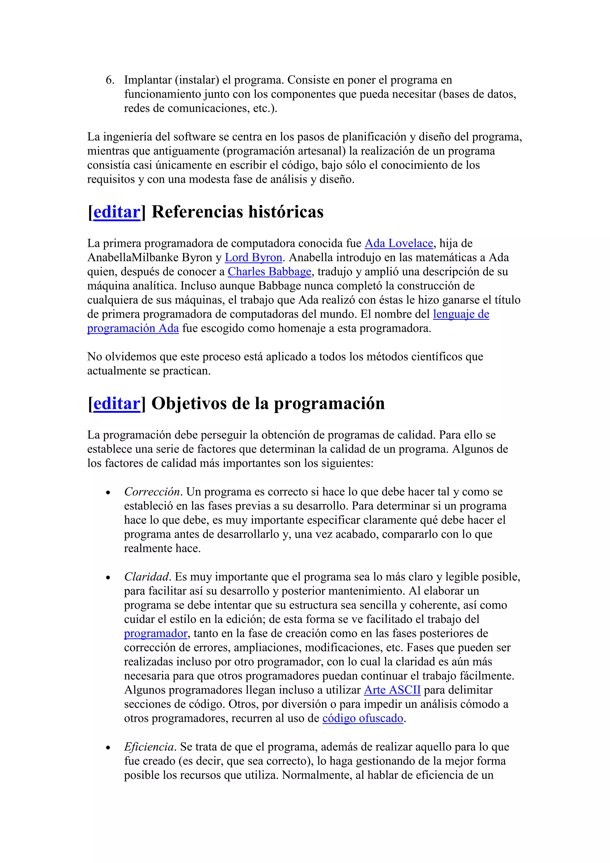6. Implantar (instalar) el programa. Consiste en poner el programa en
      funcionamiento junto con los componentes que pueda necesitar (bases de datos,
      redes de comunicaciones, etc.).

La ingeniería del software se centra en los pasos de planificación y diseño del programa,
mientras que antiguamente (programación artesanal) la realización de un programa
consistía casi únicamente en escribir el código, bajo sólo el conocimiento de los
requisitos y con una modesta fase de análisis y diseño.

[editar] Referencias históricas
La primera programadora de computadora conocida fue Ada Lovelace, hija de
AnabellaMilbanke Byron y Lord Byron. Anabella introdujo en las matemáticas a Ada
quien, después de conocer a Charles Babbage, tradujo y amplió una descripción de su
máquina analítica. Incluso aunque Babbage nunca completó la construcción de
cualquiera de sus máquinas, el trabajo que Ada realizó con éstas le hizo ganarse el título
de primera programadora de computadoras del mundo. El nombre del lenguaje de
programación Ada fue escogido como homenaje a esta programadora.

No olvidemos que este proceso está aplicado a todos los métodos científicos que
actualmente se practican.

[editar] Objetivos de la programación
La programación debe perseguir la obtención de programas de calidad. Para ello se
establece una serie de factores que determinan la calidad de un programa. Algunos de
los factores de calidad más importantes son los siguientes:

       Corrección. Un programa es correcto si hace lo que debe hacer tal y como se
       estableció en las fases previas a su desarrollo. Para determinar si un programa
       hace lo que debe, es muy importante especificar claramente qué debe hacer el
       programa antes de desarrollarlo y, una vez acabado, compararlo con lo que
       realmente hace.

       Claridad. Es muy importante que el programa sea lo más claro y legible posible,
       para facilitar así su desarrollo y posterior mantenimiento. Al elaborar un
       programa se debe intentar que su estructura sea sencilla y coherente, así como
       cuidar el estilo en la edición; de esta forma se ve facilitado el trabajo del
       programador, tanto en la fase de creación como en las fases posteriores de
       corrección de errores, ampliaciones, modificaciones, etc. Fases que pueden ser
       realizadas incluso por otro programador, con lo cual la claridad es aún más
       necesaria para que otros programadores puedan continuar el trabajo fácilmente.
       Algunos programadores llegan incluso a utilizar Arte ASCII para delimitar
       secciones de código. Otros, por diversión o para impedir un análisis cómodo a
       otros programadores, recurren al uso de código ofuscado.

       Eficiencia. Se trata de que el programa, además de realizar aquello para lo que
       fue creado (es decir, que sea correcto), lo haga gestionando de la mejor forma
       posible los recursos que utiliza. Normalmente, al hablar de eficiencia de un
 