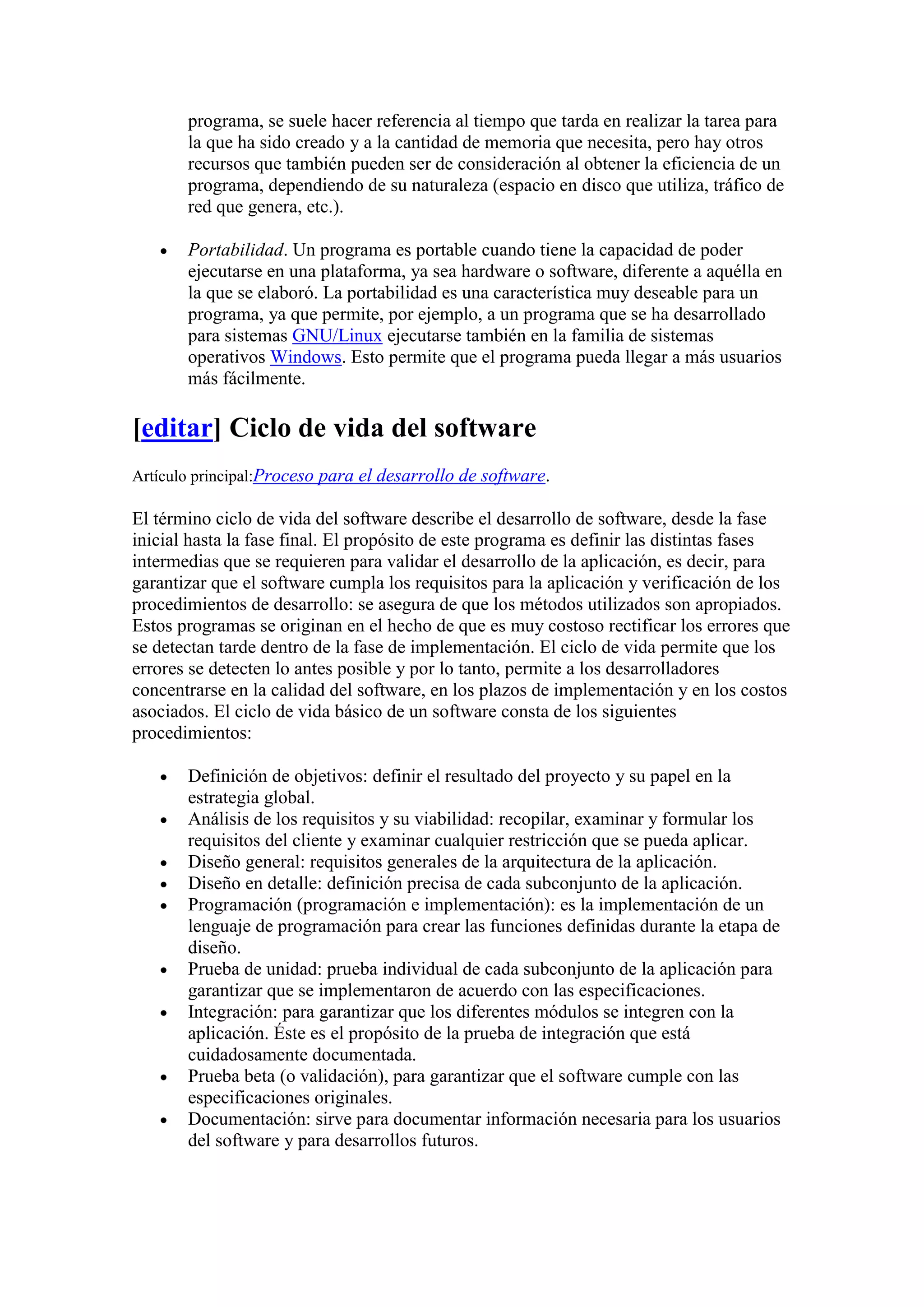 programa, se suele hacer referencia al tiempo que tarda en realizar la tarea para
       la que ha sido creado y a la cantidad de memoria que necesita, pero hay otros
       recursos que también pueden ser de consideración al obtener la eficiencia de un
       programa, dependiendo de su naturaleza (espacio en disco que utiliza, tráfico de
       red que genera, etc.).

       Portabilidad. Un programa es portable cuando tiene la capacidad de poder
       ejecutarse en una plataforma, ya sea hardware o software, diferente a aquélla en
       la que se elaboró. La portabilidad es una característica muy deseable para un
       programa, ya que permite, por ejemplo, a un programa que se ha desarrollado
       para sistemas GNU/Linux ejecutarse también en la familia de sistemas
       operativos Windows. Esto permite que el programa pueda llegar a más usuarios
       más fácilmente.

[editar] Ciclo de vida del software
Artículo principal:Proceso para el desarrollo de software.

El término ciclo de vida del software describe el desarrollo de software, desde la fase
inicial hasta la fase final. El propósito de este programa es definir las distintas fases
intermedias que se requieren para validar el desarrollo de la aplicación, es decir, para
garantizar que el software cumpla los requisitos para la aplicación y verificación de los
procedimientos de desarrollo: se asegura de que los métodos utilizados son apropiados.
Estos programas se originan en el hecho de que es muy costoso rectificar los errores que
se detectan tarde dentro de la fase de implementación. El ciclo de vida permite que los
errores se detecten lo antes posible y por lo tanto, permite a los desarrolladores
concentrarse en la calidad del software, en los plazos de implementación y en los costos
asociados. El ciclo de vida básico de un software consta de los siguientes
procedimientos:

       Definición de objetivos: definir el resultado del proyecto y su papel en la
       estrategia global.
       Análisis de los requisitos y su viabilidad: recopilar, examinar y formular los
       requisitos del cliente y examinar cualquier restricción que se pueda aplicar.
       Diseño general: requisitos generales de la arquitectura de la aplicación.
       Diseño en detalle: definición precisa de cada subconjunto de la aplicación.
       Programación (programación e implementación): es la implementación de un
       lenguaje de programación para crear las funciones definidas durante la etapa de
       diseño.
       Prueba de unidad: prueba individual de cada subconjunto de la aplicación para
       garantizar que se implementaron de acuerdo con las especificaciones.
       Integración: para garantizar que los diferentes módulos se integren con la
       aplicación. Éste es el propósito de la prueba de integración que está
       cuidadosamente documentada.
       Prueba beta (o validación), para garantizar que el software cumple con las
       especificaciones originales.
       Documentación: sirve para documentar información necesaria para los usuarios
       del software y para desarrollos futuros.
 
