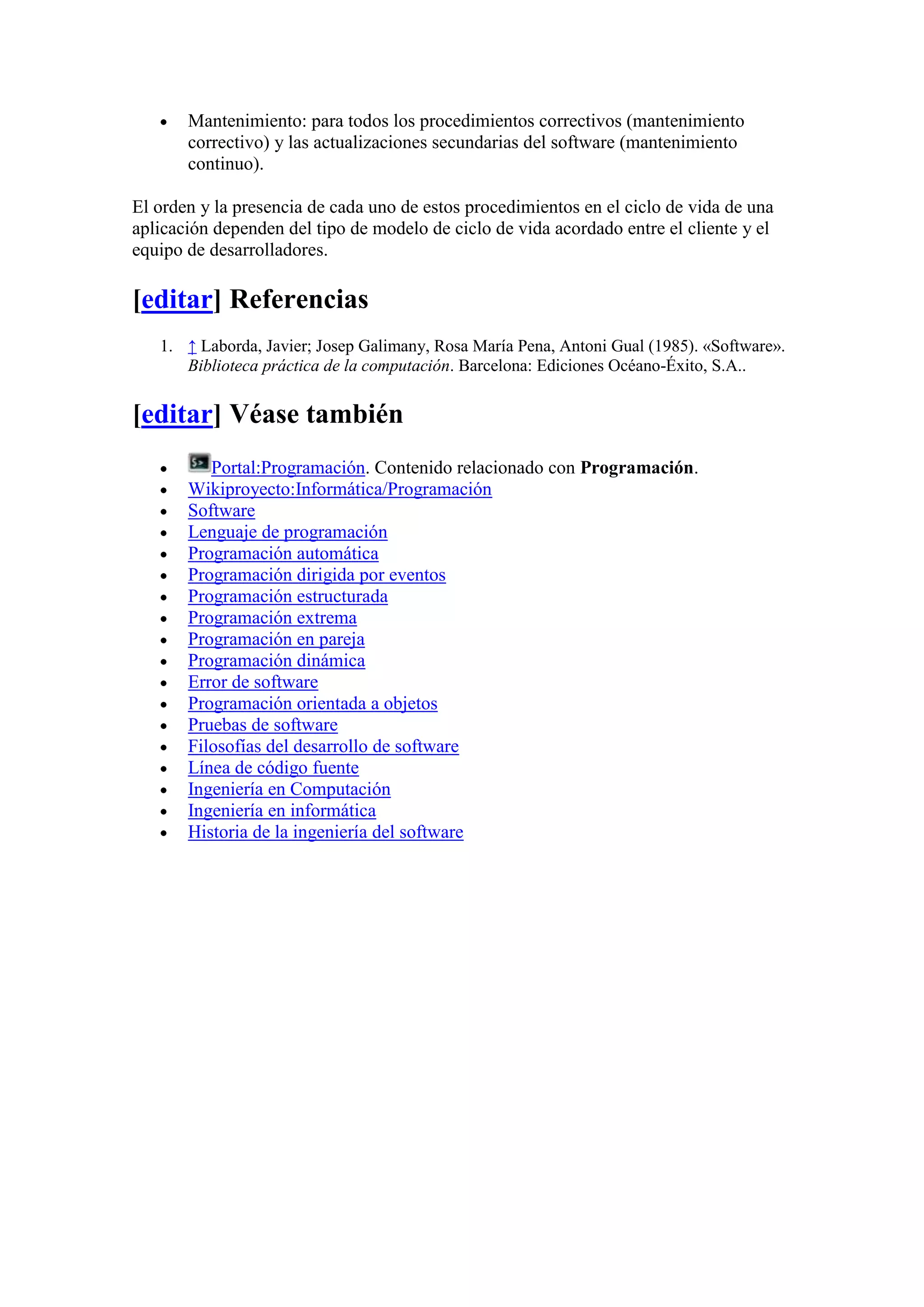 Mantenimiento: para todos los procedimientos correctivos (mantenimiento
       correctivo) y las actualizaciones secundarias del software (mantenimiento
       continuo).

El orden y la presencia de cada uno de estos procedimientos en el ciclo de vida de una
aplicación dependen del tipo de modelo de ciclo de vida acordado entre el cliente y el
equipo de desarrolladores.

[editar] Referencias
   1. ↑ Laborda, Javier; Josep Galimany, Rosa María Pena, Antoni Gual (1985). «Software».
      Biblioteca práctica de la computación. Barcelona: Ediciones Océano-Éxito, S.A..


[editar] Véase también
          Portal:Programación. Contenido relacionado con Programación.
       Wikiproyecto:Informática/Programación
       Software
       Lenguaje de programación
       Programación automática
       Programación dirigida por eventos
       Programación estructurada
       Programación extrema
       Programación en pareja
       Programación dinámica
       Error de software
       Programación orientada a objetos
       Pruebas de software
       Filosofías del desarrollo de software
       Línea de código fuente
       Ingeniería en Computación
       Ingeniería en informática
       Historia de la ingeniería del software
 