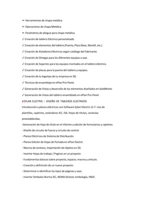 ➢ Herramientas de chapa metálica
➢ Operaciones de chapa Metálica
➢ Parámetros de pliegue para chapa metálica.
✓ Creación de tablero Eléctrico personalizado
✓ Creación de elementos del tablero (Puerta, Placa Base, Mandil, etc.)
✓ Creación de Aisladores Eléctricos según catálogo del Fabricante.
✓ Creación de Omegas para los diferentes equipos a usar.
✓ Creación de Soportes para los equipos montados en el tablero eléctrico.
✓ Creación de placas para la puerta del tablero y equipos.
✓ Creación de tu logotipo de tu empresa en 3D.
✓ Técnicas de ensamblaje en ePlan Pro-Panel.
✓ Generación de Vistas y desarrollo de los elementos diseñados en SolidWorks
✓ Generación de Vistas del tablero ensamblado en ePlan Pro-Panel.
=
†
†
y
”
"
– EPLAN ELECTRIC – DISEÑO DE TABLEROS ELECTRICOS
Introducción a planos eléctricos con Software Eplan Electric v2.7. Uso de
plantillas, cajetines, estándares IEC, ISA. Hojas de títulos, caratulas
preestablecidas.
-Generación de Hoja de título en el informe y edición de formularios y cajetines
- Diseño de circuito de fuerza y circuito de control.
- Planos Eléctricos de Sistema de Distribución.
- Planos Edición de Hojas de Portada en ePlan Electric
- Macros de ventana, importación de objetos en 2D.
- Insertar Hojas de trabajo / Paginas en un proyecto
- Fundamentos básicos sobre proyecto, espacio, macros y artículo.
- Creación y definición de un nuevo proyecto.
- Determinar e identificar los tipos de páginas y usos.
- Insertar Símbolos Norma IEC, NEMA (Activar simbología, P&ID.
 