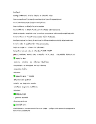 Pro Panel.
Configurar Modelos 3D en el entorno de ePlan Pro Panel
Insertar canaletas (Técnicas de modificación e inserción de canaletas)
Insertar Riel DIN a la Placa de montaje/Puerta.
Insertar Macros en 3D a la Placa de montaje.
Insertar Macros en 3D a la Puerta y envolvente del tablero eléctrico.
Generar etiqueta para relacionar los bloques usados en el plano mecánico y el eléctrico.
Generar Planos de Vistas Proyectadas del Diseño Trabajado.
Configuración de los Planos de Vistas de los diferentes elementos del tablero eléctrico.
Generar cotas de las diferentes vistas proyectadas.
Importar Proyecto a formato PDF y AutoCAD.
Cargar Proyecto a la nube de ePlan Con “EPLAN eVIEW”
†
=
y
”
"
–
† ELECTRICIDAD INDUSTRIAL Y DISEÑO DE PLANOS ELECTRICOS CON EPLAN
⬛
✓ SECCION Nª01
- sistemas eléctrico de sistemas industriales
- dispositivos de protección en baja tensión
- seguridad eléctrica
- resumen
⬛
✓ SECCION Nª02 * TEMAS
- EPLAN electric platfrom
- diseño de diagramas unifiales
- diseño de diagramas multifilares
- resumen
✓
⬛ SECION Nª03
- ejercicios resueltos
-dimensionamiento
⬛
✓ SECCION Nª04-
diseño eléctrico esquemas multifilares en EPLAN Y configuración personalizaciones de las
herramientas de EPLAN
 