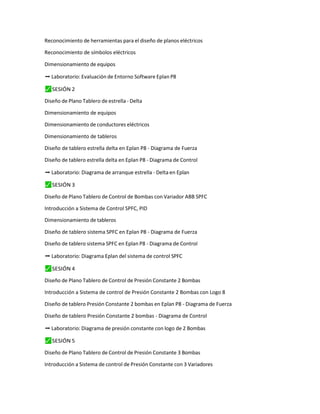 Reconocimiento de herramientas para el diseño de planos eléctricos
Reconocimiento de símbolos eléctricos
Dimensionamiento de equipos
➡ Laboratorio: Evaluación de Entorno Software Eplan P8
⬛
✓ SESIÓN 2
Diseño de Plano Tablero de estrella - Delta
Dimensionamiento de equipos
Dimensionamiento de conductores eléctricos
Dimensionamiento de tableros
Diseño de tablero estrella delta en Eplan P8 - Diagrama de Fuerza
Diseño de tablero estrella delta en Eplan P8 - Diagrama de Control
➡ Laboratorio: Diagrama de arranque estrella - Delta en Eplan
⬛
✓ SESIÓN 3
Diseño de Plano Tablero de Control de Bombas con Variador ABB SPFC
Introducción a Sistema de Control SPFC, PID
Dimensionamiento de tableros
Diseño de tablero sistema SPFC en Eplan P8 - Diagrama de Fuerza
Diseño de tablero sistema SPFC en Eplan P8 - Diagrama de Control
➡ Laboratorio: Diagrama Eplan del sistema de control SPFC
⬛
✓ SESIÓN 4
Diseño de Plano Tablero de Control de Presión Constante 2 Bombas
Introducción a Sistema de control de Presión Constante 2 Bombas con Logo 8
Diseño de tablero Presión Constante 2 bombas en Eplan P8 - Diagrama de Fuerza
Diseño de tablero Presión Constante 2 bombas - Diagrama de Control
➡ Laboratorio: Diagrama de presión constante con logo de 2 Bombas
⬛
✓ SESIÓN 5
Diseño de Plano Tablero de Control de Presión Constante 3 Bombas
Introducción a Sistema de control de Presión Constante con 3 Variadores
 