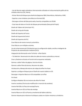 - Uso de librerías según estándares internacionales utilizados en la documentación gráfica de los
símbolos eléctricos (IEC, Nema)
- Activar librería de bloques para diseño de diagramas P&ID, Neumáticos, Hidráulicos, HVAC.
- Exportar y crear símbolos como Macro en formato EDZ.
- Descargar archivos del Data porta web y hacerlos compatibles con EPLAN
- Crear base de datos en función de bloques personalizados (Data portal Propio)
Diseño de Tablero de Control por PLC:
Diseño de la hoja de Portada
Diseño de Esquema de Fuerza
Diseño de Esquema de Control
Diseño de Esquemas del PLC
Crear Macros de manera manual y automática.
Crear Macros con múltiples variantes.
Uso de la Herramienta de TIA Selection para la configuración rápida, sencilla e inteligente de
Proyectos de automatización mediante (PLCs)
Integración de información entre Tía Portal – ePlan Electric
– Tía Selection. Numeración de cables de cables de manera automática y manual.
Crear y Gestionar artículos en función de los esquemas realizados.
Generar y editar Índice de páginas, lista de artículos.
Generar y editar Plano de bornes, Resumen de cables.
Introducción y Manejo del entorno de trabajo de ePlan Pro Panel.
Exportar y configurar bloques para el Diseño de nuestro tablero en 3D.
Descargar e Importar Macros en 3D compatibles con ePlan
Pro Panel.
Configurar Modelos 3D en el entorno de ePlan Pro Panel
Insertar canaletas (Técnicas de modificación e inserción de canaletas)
Insertar Riel DIN a la Placa de montaje/Puerta.
Insertar Macros en 3D a la Placa de montaje.
Insertar Macros en 3D a la Puerta y envolvente del tablero eléctrico.
Generar etiqueta para relacionar los bloques usados en el plano mecánico y el eléctrico.
 
