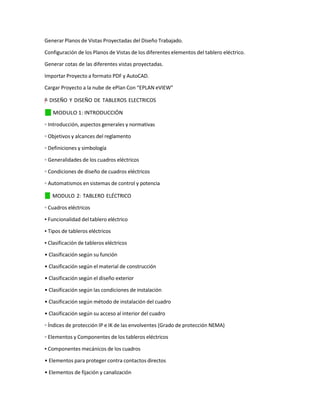 Generar Planos de Vistas Proyectadas del Diseño Trabajado.
Configuración de los Planos de Vistas de los diferentes elementos del tablero eléctrico.
Generar cotas de las diferentes vistas proyectadas.
Importar Proyecto a formato PDF y AutoCAD.
Cargar Proyecto a la nube de ePlan Con “EPLAN eVIEW”
=
"
–
y
”
† DISEÑO Y DISEÑO DE TABLEROS ELECTRICOS
✓
⬛ MODULO 1: INTRODUCCIÓN
◦ Introducción, aspectos generales y normativas
◦ Objetivos y alcances del reglamento
◦ Definiciones y simbología
◦ Generalidades de los cuadros eléctricos
◦ Condiciones de diseño de cuadros eléctricos
◦ Automatismos en sistemas de control y potencia
✓
⬛ MODULO 2: TABLERO ELÉCTRICO
◦ Cuadros eléctricos
▪ Funcionalidad del tablero eléctrico
▪ Tipos de tableros eléctricos
▪ Clasificación de tableros eléctricos
• Clasificación según su función
• Clasificación según el material de construcción
• Clasificación según el diseño exterior
• Clasificación según las condiciones de instalación
• Clasificación según método de instalación del cuadro
• Clasificación según su acceso al interior del cuadro
◦ Índices de protección IP e IK de las envolventes (Grado de protección NEMA)
◦ Elementos y Componentes de los tableros eléctricos
▪ Componentes mecánicos de los cuadros
• Elementos para proteger contra contactos directos
• Elementos de fijación y canalización
 