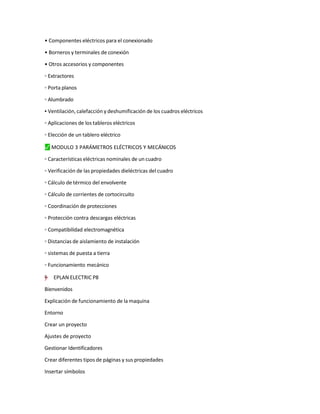 • Componentes eléctricos para el conexionado
• Borneros y terminales de conexión
• Otros accesorios y componentes
◦ Extractores
◦ Porta planos
◦ Alumbrado
▪ Ventilación, calefacción y deshumificación de los cuadros eléctricos
◦ Aplicaciones de los tableros eléctricos
◦ Elección de un tablero eléctrico
⬛
✓ MODULO 3 PARÁMETROS ELÉCTRICOS Y MECÁNICOS
◦ Características eléctricas nominales de un cuadro
◦ Verificación de las propiedades dieléctricas del cuadro
◦ Cálculo de térmico del envolvente
◦ Cálculo de corrientes de cortocircuito
◦ Coordinación de protecciones
◦ Protección contra descargas eléctricas
◦ Compatibilidad electromagnética
◦ Distancias de aislamiento de instalación
◦ sistemas de puesta a tierra
◦ Funcionamiento mecánico
"
=
”
–
y
† EPLAN ELECTRIC P8
Bienvenidos
Explicación de funcionamiento de la maquina
Entorno
Crear un proyecto
Ajustes de proyecto
Gestionar Identificadores
Crear diferentes tipos de páginas y sus propiedades
Insertar símbolos
 