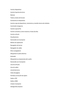 Insertar dispositivos
Insertar Caja de estructura
Retícula
Textos y textos de función
Conexiones en dispositivos
Insertar cajas de dispositivos, conectores y creando macros de simbolos
Insertando mangueras
Insertar caja de PLC
Insertar variantes y como moverse a traves de ellas
Insertar artículo
Visualizaciones
Avanzando con el proyecto
Medios de explotación
Navegador de bornes
Navegador de cables
Otros navegadores
Dibujando el cuadro eléctrico
Acotando
Dibujando los componentes del cuadro
Avanzando con el proyecto
Lista de artículos
Lista de cables
Lista de borneros
Indice de paginas
Portada y corrección de cajetin
Salida a PDF
Salida a DWG
Limpiar el proyecto
Salvaguardar proyecto
 