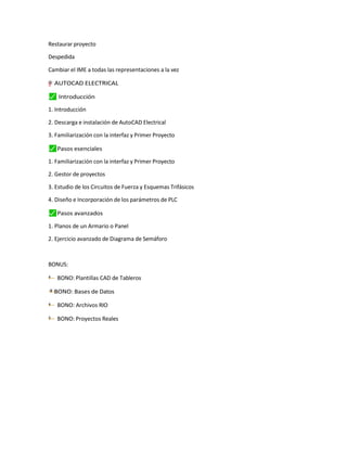 Restaurar proyecto
Despedida
Cambiar el IME a todas las representaciones a la vez
"
”
–
y
=
† AUTOCAD ELECTRICAL
⬛
✓ Introducción
1. Introducción
2. Descarga e instalación de AutoCAD Electrical
3. Familiarización con la interfaz y Primer Proyecto
⬛
✓ Pasos esenciales
1. Familiarización con la interfaz y Primer Proyecto
2. Gestor de proyectos
3. Estudio de los Circuitos de Fuerza y Esquemas Trifásicos
4. Diseño e Incorporación de los parámetros de PLC
⬛
✓ Pasos avanzados
1. Planos de un Armario o Panel
2. Ejercicio avanzado de Diagrama de Semáforo
BONUS:
—
† BONO: Plantillas CAD de Tableros
—
† BONO: Bases de Datos
†
— BONO: Archivos RIO
†
— BONO: Proyectos Reales
 