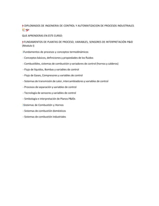 =
†
–
”
"
y DIPLOMADOS DE INGENIERIA DE CONTROL Y AUTOMATIZACION DE PROCESOS INDUSTRIALES
❢
“
ç̈
;
“†
y
–
”
"
=
QUE APRENDERAS EN ESTE CURSO:
=
–
y
”
"
† FUNDAMENTOS DE PLANTAS DE PROCESO, VARIABLES, SENSORES DE INTERPRETACIÓN P&ID
(Modulo I)
˙
Г
І Fundamentos de procesos y conceptos termodinámicos
- Conceptos básicos, definiciones y propiedades de los fluidos
- Combustibles, sistemas de combustión y variadores de control (hornos y calderos)
- Flujo de líquidos, Bombas y variables de control
- Flujo de Gases, Compresores y variables de control
- Sistemas de transmisión de calor, intercambiadores y variables de control
- Procesos de separación y variables de control
- Tecnología de sensores y variables de control
- Simbología e interpretación de Planos P&IDs
Г̇
І Sistemas de Combustión y Hornos
- Sistemas de combustión domésticos
- Sistemas de combustión industriales
 