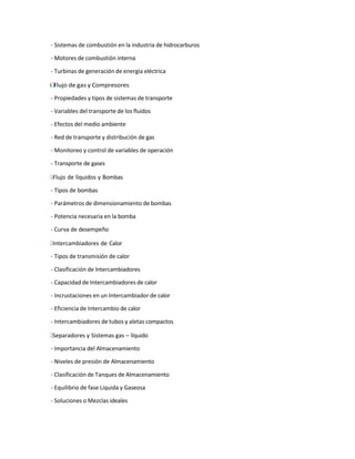 - Sistemas de combustión en la industria de hidrocarburos
- Motores de combustión interna
- Turbinas de generación de energía eléctrica
І
˙
Г Flujo de gas y Compresores
- Propiedades y tipos de sistemas de transporte
- Variables del transporte de los fluidos
- Efectos del medio ambiente
- Red de transporte y distribución de gas
- Monitoreo y control de variables de operación
- Transporte de gases
Г̇
І Flujo de líquidos y Bombas
- Tipos de bombas
- Parámetros de dimensionamiento de bombas
- Potencia necesaria en la bomba
- Curva de desempeño
Г̇
І Intercambiadores de Calor
- Tipos de transmisión de calor
- Clasificación de Intercambiadores
- Capacidad de Intercambiadores de calor
- Incrustaciones en un Intercambiador de calor
- Eficiencia de Intercambio de calor
- Intercambiadores de tubos y aletas compactos
Г̇
І Separadores y Sistemas gas – líquido
- Importancia del Almacenamiento
- Niveles de presión de Almacenamiento
- Clasificación de Tanques de Almacenamiento
- Equilibrio de fase Liquida y Gaseosa
- Soluciones o Mezclas ideales
 