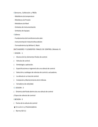І˙
Г Sensores, Calibración y P&IDs
- Medidores de temperatura
- Medidores de Presión
- Medidores de Nivel
- Símbolos de Instrumentación
- Símbolos de Equipos
˙
Г
І Libros
- Fundamentos de transferencia de calor
- Instrumentación Industrial 8va edición
- Termodinámica by William Z. Black
y
†
"
–
”
= ACTUADORES Y ELEMENTOS FINALES DE CONTROL (Modulo II)
˙
І
Г SESION - 1
r
¡ Alcance de los elementos finales de control.
r
¡ Válvulas de control.
r
¡ Simbología y aplicación.
r
¡ Especificaciones e ingeniería de una válvula de control.
r
¡ Selección y catálogos de válvulas de control y actuadores.
r
¡ La válvula en un lazo de control.
r
¡ Instalación y Mantenimiento de la Válvula.
r
¡ Variadores de velocidad.
І
Г
˙ SESION - 2
r
¡ Dinámica del fluido dentro de una válvula de control
¡
rTipos de válvula de control
І
˙
Г SESION - 3
r
¡ Partes de la válvula de control
r
¡Actuadores y Posicionadores
r
¡ Norma ISA 5.1
 