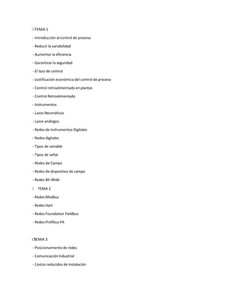 ˙
І
Г TEMA 1
- Introducción al control de proceso
- Reducir la variabilidad
- Aumentar la eficiencia
- Garantizar la seguridad
- El lazo de control
- Justificación económica del control de proceso
- Control retroalimentado en plantas
- Control Retroalimentado
- Instrumentos
- Lazos Neumáticos
- Lazos análogos
- Redes de instrumentos Digitales
- Redes digitales
- Tipos de variable
- Tipos de señal
- Redes de Campo
- Redes de dispositivo de campo
- Redes Bit-Wide
Г̇
І TEMA 2
- Redes Modbus
- Redes Hart
- Redes Foundation Fieldbus
- Redes Profibus PA
˙
Г
І TEMA 3
- Posicionamiento de redes
- Comunicación Industrial
- Costos reducidos de Instalación
 