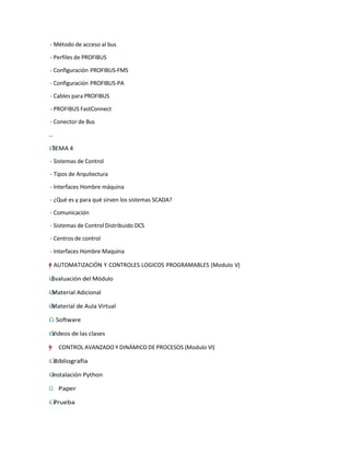 - Método de acceso al bus
- Perfiles de PROFIBUS
- Configuración PROFIBUS-FMS
- Configuración PROFIBUS-PA
- Cables para PROFIBUS
- PROFIBUS FastConnect
- Conector de Bus
…
˙
Г
І TEMA 4
- Sistemas de Control
- Tipos de Arquitectura
- Interfaces Hombre máquina
- ¿Qué es y para qué sirven los sistemas SCADA?
- Comunicación
- Sistemas de Control Distribuido DCS
- Centros de control
- Interfaces Hombre Maquina
=
†
y
–”
"
† AUTOMATIZACIÓN Y CONTROLES LOGICOS PROGRAMABLES (Modulo V)
˙
Г
І Evaluación del Módulo
˙
Г
І Material Adicional
˙
Г
І Material de Aula Virtual
І
Г
˙ Software
˙
Г
І Videos de las clases
"
=
†
y
–
” CONTROL AVANZADO Y DINÁMICO DE PROCESOS (Modulo VI)
˙
Г
І Bibliografía
˙
Г
І Instalación Python
Г
І
˙ Paper
˙
Г
І Prueba
 