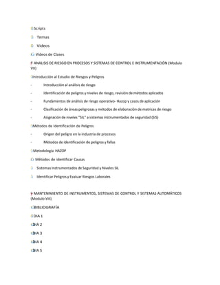 ˙
І
Г Scripts
Г̇
І Temas
˙
І
Г Videos
ІГ
˙ Videos de Clases
"
=
–
”
y
† ANALISIS DE RIESGO EN PROCESOS Y SISTEMAS DE CONTROL E INSTRUMENTACIÓN (Modulo
VII)
Г̇
І Introducción al Estudio de Riesgos y Peligros
- Introducción al análisis de riesgo
- Identificación de peligros y niveles de riesgo, revisión de métodos aplicados
- Fundamentos de análisis de riesgo operativo- Hazop y casos de aplicación
- Clasificación de áreas peligrosas y métodos de elaboración de matrices de riesgo
- Asignación de niveles “SIL” a sistemas instrumentados de seguridad (SIS)
Г̇
І Métodos de Identificación de Peligros
- Origen del peligro en la industria de procesos
- Métodos de identificación de peligros y fallas
Г̇
І Metodología HAZOP
Г
І˙ Métodos de identificar Causas
Г̇
І Sistemas Instrumentados de Seguridad y Niveles SIL
Г̇
І Identificar Peligros y Evaluar Riesgos Laborales
=
†
†
y
”
"
– MANTENIMIENTO DE INSTRUMENTOS, SISTEMAS DE CONTROL Y SISTEMAS AUTOMÁTICOS
(Modulo VIII)
˙
Г
І BIBLIOGRAFÍA
І
˙
Г DIA 1
˙
Г
І DIA 2
˙
Г
І DIA 3
˙
Г
І DIA 4
˙
Г
І DIA 5
 