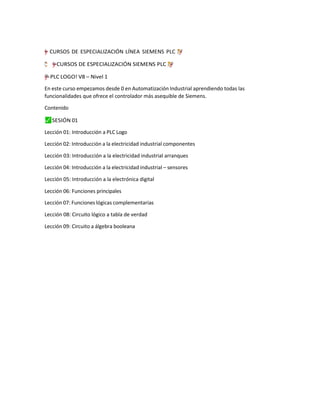 =
†
–
”
"
y CURSOS DE ESPECIALIZACIÓN LÍNEA SIEMENS PLC ç
❢
;
“
¨
“†
y
–
”
"
=
“
❢“
ç̈
; ”
–
=
"
y
† CURSOS DE ESPECIALIZACIÓN SIEMENS PLC ç
❢
“
;
“
¨†
y
–
”
"
=
=
"
”
–
y
† PLC LOGO! V8 – Nivel 1
En este curso empezamos desde 0 en Automatización Industrial aprendiendo todas las
funcionalidades que ofrece el controlador más asequible de Siemens.
Contenido
⬛
✓ SESIÓN 01
Lección 01: Introducción a PLC Logo
Lección 02: Introducción a la electricidad industrial componentes
Lección 03: Introducción a la electricidad industrial arranques
Lección 04: Introducción a la electricidad industrial – sensores
Lección 05: Introducción a la electrónica digital
Lección 06: Funciones principales
Lección 07: Funciones lógicas complementarias
Lección 08: Circuito lógico a tabla de verdad
Lección 09: Circuito a álgebra booleana
 