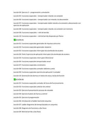 Lección 04: Ejercicio 3 – programación y simulación
Lección 05: Funciones especiales – temporizador retardo a la conexión
Lección 06: Funciones especiales – temporizador con retardo a la desconexión
Lección 07: Funciones especiales – temporizador doble retardo a la conexión y desconexión con
ejercicio de aplicación
Lección 08: Funciones especiales – temporizador retardo a la conexión con memoria
Lección 09: Funciones especiales – relé de barrido
Lección 10: Funciones especiales – relé de barrido disparado por flanco
⬛
✓ SESIÓN 05
Lección 01: Funciones especiales generador de impulsos asíncrono
Lección 02: Funciones especiales generador aleatorio
Lección 03: Funciones especiales interruptor de alumbrado de escalera
Lección 04: Parte 2 ejercicio de aplicación interruptor de alumbrado de escalera
Lección 05: Funciones especiales interruptor bifuncional
Lección 06: Funciones especiales temporizador anual
Lección 07: Funciones especiales cronómetro
Lección 08: Funciones especiales contador adelante y atrás
Lección 09: Funciones especiales ejercicio de aplicación 5 contador
Lección 10: Generación de alarmas en textos de aviso y teclas de función
⬛
✓ SESIÓN 06
Lección 01: Funciones especiales contador de horas de funcionamiento
Lección 02: Funciones especiales selector de umbral
Lección 03: Ejercicio 6 presentación proceso de rotulado
Lección 04: Ejercicio 6 plano de fuerza y control
Lección 05: Ejercicio 6 programación
Lección 06: Introducción al ladder teoría de conjuntos
Lección 07: Ladder diagramas de tiempo basados en conjuntos
Lección 08: Diagrama de funciones a dos focos
Lección 09: Relé de barrido a dos focos
 