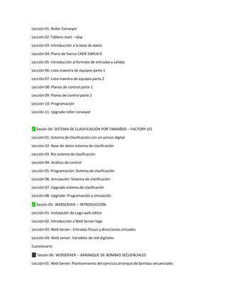 Lección 01: Roller Conveyor
Lección 02: Tablero start – stop
Lección 03: Introducción a la base de datos
Lección 04: Plano de fuerza CADE SIMU4.0
Lección 05: Introducción al formato de entradas y salidas
Lección 06: Lista maestra de equipos parte 1
Lección 07: Lista maestra de equipos parte 2
Lección 08: Planos de control parte 1
Lección 09: Planos de control parte 2
Lección 10: Programación
Lección 11: Upgrade roller conveyor
⬛
✓ Sesión 04: SISTEMA DE CLASIFICACIÓN POR TAMAÑOS – FACTORY I/O
Lección 01: Sistema de Clasificación con un sensor digital
Lección 02: Base de datos sistema de clasificación
Lección 03: Rio sistema de clasificación
Lección 04: Análisis de control
Lección 05: Programación: Sistema de clasificación
Lección 06: Simulación: Sistema de clasificación
Lección 07: Upgrade sistema de clasificación
Lección 08: Upgrade: Programación y simulación
⬛
✓ Sesión 05: WEBSERVER – INTRODUCCIÓN
Lección 01: Instalación de Logo web editor
Lección 02: Introducción a Web Server logo
Lección 03: Web Server : Entradas físicas y direcciones virtuales
Lección 04: Web server: Variables de red digitales
Cuestionario
✓
⬛ Sesión 06: WEBSERVER – ARRANQUE DE BOMBAS SECUENCIALES
Lección 01: Web Server: Planteamiento del ejercicio arranque de bombas secuenciales
 