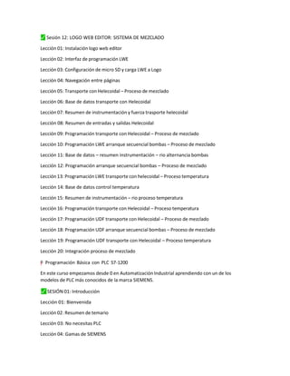 ⬛
✓ Sesión 12: LOGO WEB EDITOR: SISTEMA DE MEZCLADO
Lección 01: Instalación logo web editor
Lección 02: Interfaz de programación LWE
Lección 03: Configuración de micro SD y carga LWE a Logo
Lección 04: Navegación entre páginas
Lección 05: Transporte con Helecoidal – Proceso de mezclado
Lección 06: Base de datos transporte con Helecoidal
Lección 07: Resumen de instrumentación y fuerza trasporte helecoidal
Lección 08: Resumen de entradas y salidas Helecoidal
Lección 09: Programación transporte con Helecoidal – Proceso de mezclado
Lección 10: Programación LWE arranque secuencial bombas – Proceso de mezclado
Lección 11: Base de datos – resumen instrumentación – rio alternancia bombas
Lección 12: Programación arranque secuencial bombas – Proceso de mezclado
Lección 13: Programación LWE transporte con helecoidal – Proceso temperatura
Lección 14: Base de datos control temperatura
Lección 15: Resumen de instrumentación – rio proceso temperatura
Lección 16: Programación transporte con Helecoidal – Proceso temperatura
Lección 17: Programación UDF transporte con Helecoidal – Proceso de mezclado
Lección 18: Programación UDF arranque secuencial bombas – Proceso de mezclado
Lección 19: Programación UDF transporte con Helecoidal – Proceso temperatura
Lección 20: Integración proceso de mezclado
=
"
”
y
–
† Programación Básica con PLC S7-1200
En este curso empezamos desde 0 en Automatización Industrial aprendiendo con un de los
modelos de PLC más conocidos de la marca SIEMENS.
⬛
✓ SESIÓN 01: Introducción
Lección 01: Bienvenida
Lección 02: Resumen de temario
Lección 03: No necesitas PLC
Lección 04: Gamas de SIEMENS
 