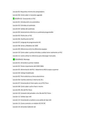 Lección 05: Requisitos mínimo de computadora
Lección 06: Como saber si necesito upgrade
⬛
✓ SESIÓN 02: Conociendo el PLC
Lección 01: Introducción a la automática
Lección 02: Entradas al autómata
Lección 03: Salidas del autómata
Lección 04: Automatismo eléctrico vs autómata programable
Lección 05: Partes de un PLC
Lección 06: Clasificación de PLC
Lección 07: Lenguaje de programación IEC
Lección 08: Series y Modelos de 1200
Lección 09: Diferencias entre los diferentes equipos
Lección 10: Como saber cuantas entradas y salidas tiene realmente un PLC
Lección 11: Como utilizar la referencia para descargar manuales
✓
⬛ SESIÓN 03: Montaje
Lección 01: Armando tu primer módulo
Lección 02: Partes importantes del CADE SIMU
Lección 03: Alimentación del PLC- Advertencia NO lo vayas a quemar
Lección 04: Voltaje Estabilizado
Lección 05: Tierra eléctrica vs tierra electrónica
Lección 06: Fuentes externa e interna de 24 v
Lección 07: Conectando el interruptor con el PLC fisco
Lección 08: Como saber cuál es fase o neutro
Lección 09: 24v del PLC físico
Lección 10: Conexión del pulsador a los 24v del PLC Físico
Lección 11: Salidas tipo relé
Lección 12: Conectando un piloto a una salida de tipo relé
Lección 13: Como conectar un módulo DC DC DC
Lección 14: Armando Cable de red
 