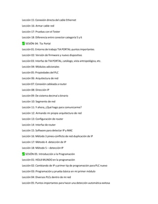 Lección 15: Conexión directa del cable Ethernet
Lección 16: Armar cable red
Lección 17: Pruebas con el Tester
Lección 18: Diferencia entre conector categoría 5 y 6
⬛
✓ SESIÓN 04: Tia Portal
Lección 01: Entorno de trabajo TIA PORTAL-puntos importantes
Lección 02: Versión de firmware y nuevo dispositivo
Lección 03: Interfaz de TIA PORTAL, catálogo, vista antropológica, etc.
Lección 04: Módulos adicionales
Lección 05: Propiedades del PLC
Lección 06: Arquitectura de red
Lección 07: Conexión cableada a router
Lección 08: Dirección IP
Lección 09: De sistema decimal a binario
Lección 10: Segmento de red
Lección 11: Y ahora, ¿Qué hago para comunicarme?
Lección 12: Armando mi propia arquitectura de red
Lección 13: Configuración de router
Lección 14: Interfaz de router
Lección 15: Software para detectar IP y MAC
Lección 16: Método 3 pineo-conflicto de red-duplicación de IP
Lección 17: Método 4 -detección de IP
Lección 18: Método 5 – detección IP
⬛
✓ SESIÓN 05: Introducción a la Programación
Lección 01: HOLA MUNDO en la programación
Lección 02: Cambiando de IP y primer tip de programación para PLC nuevo
Lección 03: Programación y prueba básica en mi primer módulo
Lección 04: Diversos PLCs dentro de mi red
Lección 05: Puntos importantes para hacer una detección automática exitosa
 