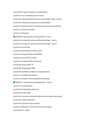 Lección 06: Por qué el stop NC es una entrada NO
Lección 07: Uso e importancia de las marcas
Lección 08: Capacidad máxima de lectura de entradas, salidas y marcas
Lección 09: Entrada física tipo byte con bloque MOVE
Lección 10: Analizando el formato decimal cuando leo la entrada byte
Lección 11: 4 tipos de variables
Lección 12: Simulación
⬛
✓ SESIÓN 06: Herramientas de Programación – Parte I
Lección 01: Arranque de Sistemas de Bomba de Riego – parte 1
Lección 02: Arranque de Sistemas de Bomba de Riego – parte 2
Lección 03: Uso de TON
Lección 04: Entendiendo el TON con DDT
Lección 05: Prueba de TON en TIA PORTAL
Lección 06: Uso del TOFF con DDT
Lección 07: Prueba de TOFF en TIA Portal
Lección 08: Temporizador TP
Lección 09: Temporizador TONR
Lección 10: Contador ascendente con bloque de dato
Lección 11: Contador descendente
Lección 12: Contador CTUD ascendente-descendente
✓
⬛ SESIÓN 07: Herramientas de Programación – Parte II
Lección 01: Comparadores
Lección 02: Comparadores especiales
Lección 03: Función ADD
Lección 04: Funciones matemáticas adicionales con tipo de dato entero
Lección 05: Función CALCULATE
Lección 06: Topes de los tipos de datos
Lección 07: Aplicaciones en los diferentes tipos de datos
Lección 08: SET – RESET
 