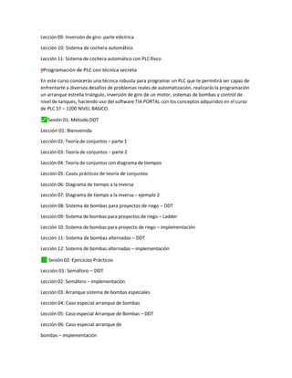 Lección 09: Inversión de giro- parte eléctrica
Lección 10: Sistema de cochera automático
Lección 11: Sistema de cochera automático con PLC físico
=
†
†
y
”
"
– Programación de PLC con técnica secreta
En este curso conocerás una técnica robusta para programar un PLC que te permitirá ser capaz de
enfrentarte a diversos desafíos de problemas reales de automatización, realizarás la programación
un arranque estrella triángulo, inversión de giro de un motor, sistemas de bombas y control de
nivel de tanques, haciendo uso del software TIA PORTAL con los conceptos adquiridos en el curso
de PLC S7 – 1200 NIVEL BASICO.
⬛
✓ Sesión 01: Método DDT
Lección 01: Bienvenida
Lección 02: Teoría de conjuntos – parte 1
Lección 03: Teoría de conjuntos – parte 2
Lección 04: Teoría de conjuntos con diagrama de tiempos
Lección 05: Casos prácticos de teoría de conjuntos
Lección 06: Diagrama de tiempo a la inversa
Lección 07: Diagrama de tiempo a la inversa – ejemplo 2
Lección 08: Sistema de bombas para proyectos de riego – DDT
Lección 09: Sistema de bombas para proyectos de riego – Ladder
Lección 10: Sistema de bombas para proyecto de riego – implementación
Lección 11: Sistema de bombas alternadas – DDT
Lección 12: Sistema de bombas alternadas – implementación
✓
⬛ Sesión 02: Ejercicios Prácticos
Lección 01: Semáforo – DDT
Lección 02: Semáforo – implementación
Lección 03: Arranque sistema de bombas especiales
Lección 04: Caso especial arranque de bombas
Lección 05: Caso especial Arranque de Bombas – DDT
Lección 06: Caso especial arranque de
bombas – implementación
 