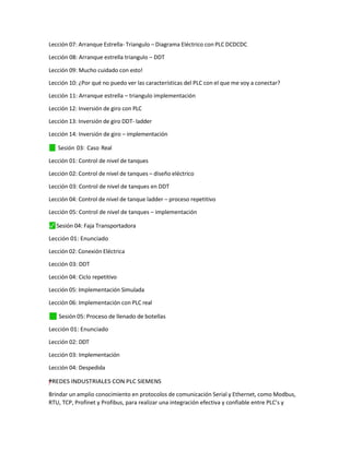 Lección 07: Arranque Estrella- Triangulo – Diagrama Eléctrico con PLC DCDCDC
Lección 08: Arranque estrella triangulo – DDT
Lección 09: Mucho cuidado con esto!
Lección 10: ¿Por qué no puedo ver las características del PLC con el que me voy a conectar?
Lección 11: Arranque estrella – triangulo implementación
Lección 12: Inversión de giro con PLC
Lección 13: Inversión de giro DDT- ladder
Lección 14: Inversión de giro – implementación
✓
⬛ Sesión 03: Caso Real
Lección 01: Control de nivel de tanques
Lección 02: Control de nivel de tanques – diseño eléctrico
Lección 03: Control de nivel de tanques en DDT
Lección 04: Control de nivel de tanque ladder – proceso repetitivo
Lección 05: Control de nivel de tanques – implementación
⬛
✓ Sesión 04: Faja Transportadora
Lección 01: Enunciado
Lección 02: Conexión Eléctrica
Lección 03: DDT
Lección 04: Ciclo repetitivo
Lección 05: Implementación Simulada
Lección 06: Implementación con PLC real
✓
⬛ Sesión 05: Proceso de llenado de botellas
Lección 01: Enunciado
Lección 02: DDT
Lección 03: Implementación
Lección 04: Despedida
=
"
”
y
†
†
– REDES INDUSTRIALES CON PLC SIEMENS
Brindar un amplio conocimiento en protocolos de comunicación Serial y Ethernet, como Modbus,
RTU, TCP, Profinet y Profibus, para realizar una integración efectiva y confiable entre PLC’s y
 