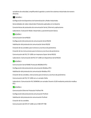 variadores de velocidad, simplificando la gestión y control de sistemas industriales de manera
eficiente.
⬛
✓ SESIÓN 1
Configuración de dispositivos de Automatización y Redes Industriales
Generalidades de redes industriales Protocolos aplicados en la industria
Características de protocolos de comunicación Serial, Ethernet y aplicaciones
Laboratorio: Evaluación Redes industriales y parametrización básica
⬛
✓ SESIÓN 2
Comunicación Serial RS232
Configuración del protocolo de comunicación Serial RS232
Habilitación del protocolo de comunicación Serial RS232
Creación de las variables para la lectura y escritura de parámetros
Creación de las instrucciones para la lectura y escritura de parámetros
Comunicación del PLC S7-1200 con impresora Epson Serial RS232
Laboratorio: Comunicación del PLC S7-1200 con dispositivos Serial RS232
⬛
✓ SESIÓN 3
Comunicación Serial RS485 Protocolo MODBUS RTU
Configuración del protocolo de comunicación Modbus RTU
Habilitación del protocolo de comunicación Modbus RTU
Creación de las variables, instrucciones para la lectura y escritura de parámetros
Comunicación del PLC S7-1200 con un variador Delta
Laboratorio: Comunicación PLC SIEMENS con variador Sinamic G120 mediante protocolo modbus
RTU
⬛
✓ SESIÓN 4
Comunicación Ethernet Protocolo Profinet PN
Configuración del protocolo de comunicación Profinet
Habilitación del protocolo de comunicación Profinet
Creación de las variables
Comunicación del CPU S7-1200 con el HMI KTP 700
 