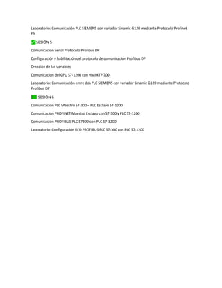 Laboratorio: Comunicación PLC SIEMENS con variador Sinamic G120 mediante Protocolo Profinet
PN
⬛
✓ SESIÓN 5
Comunicación Serial Protocolo Profibus DP
Configuración y habilitación del protocolo de comunicación Profibus DP
Creación de las variables
Comunicación del CPU S7-1200 con HMI KTP 700
Laboratorio: Comunicación entre dos PLC SIEMENS con variador Sinamic G120 mediante Protocolo
Profibus DP
✓
⬛ SESIÓN 6
Comunicación PLC Maestro S7-300 – PLC Esclavo S7-1200
Comunicación PROFINET Maestro Esclavo con S7-300 y PLC S7-1200
Comunicación PROFIBUS PLC S7300 con PLC S7-1200
Laboratorio: Configuración RED PROFIBUS PLC S7-300 con PLC S7-1200
 